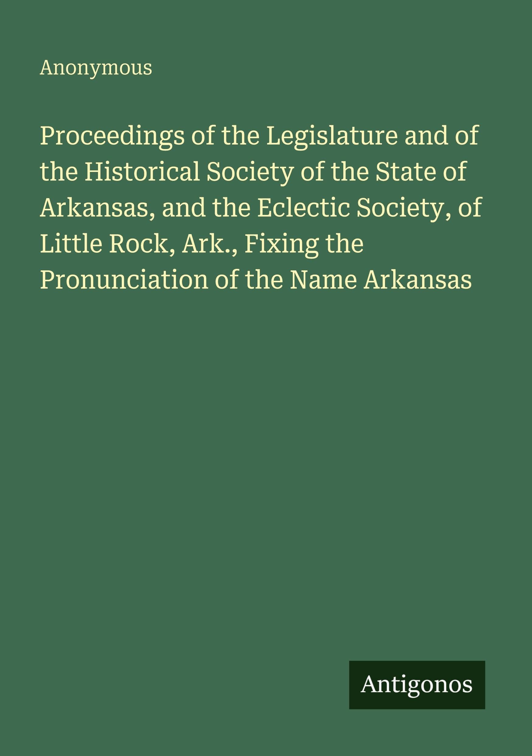 Proceedings of the Legislature and of the Historical Society of the State of Arkansas, and the Eclectic Society, of Little Rock, Ark., Fixing the Pronunciation of the Name Arkansas Classics