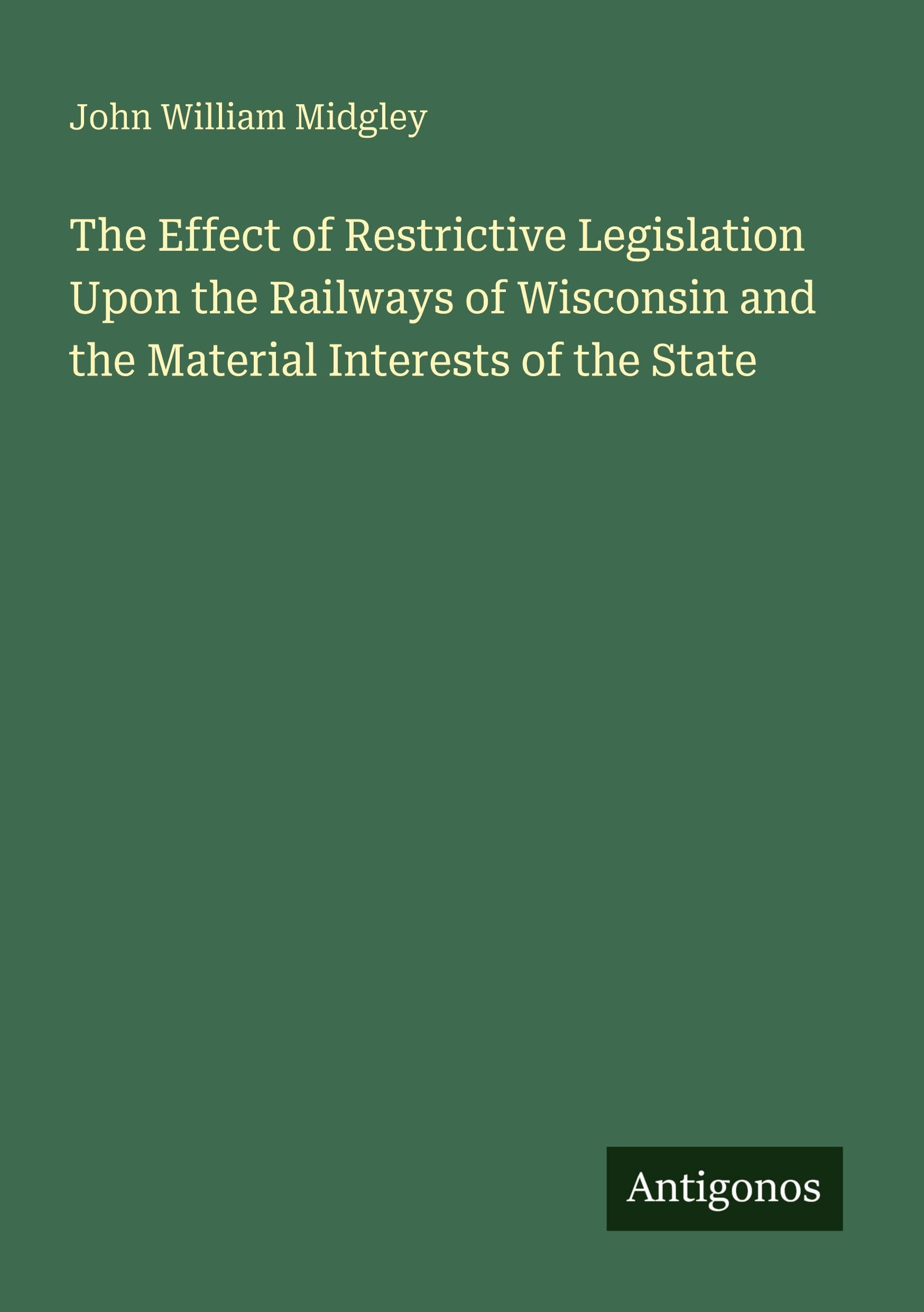 The Effect of Restrictive Legislation Upon the Railways of Wisconsin and the Material Interests of the State Classics