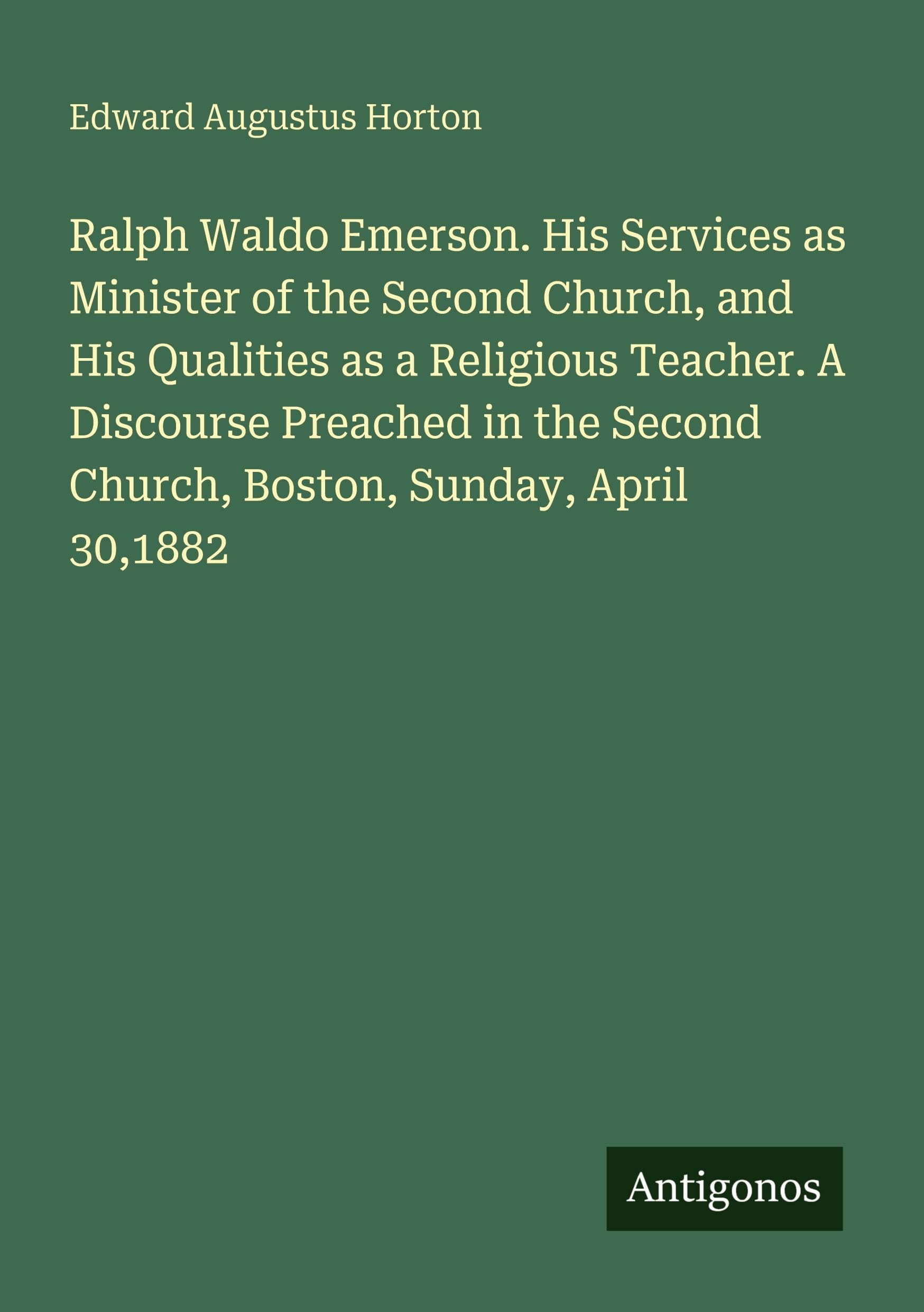 Ralph Waldo Emerson. His Services as Minister of the Second Church, and His Qualities as a Religious Teacher. A Discourse Preached in the Second Church, Boston, Sunday, April 30,1882 Classics