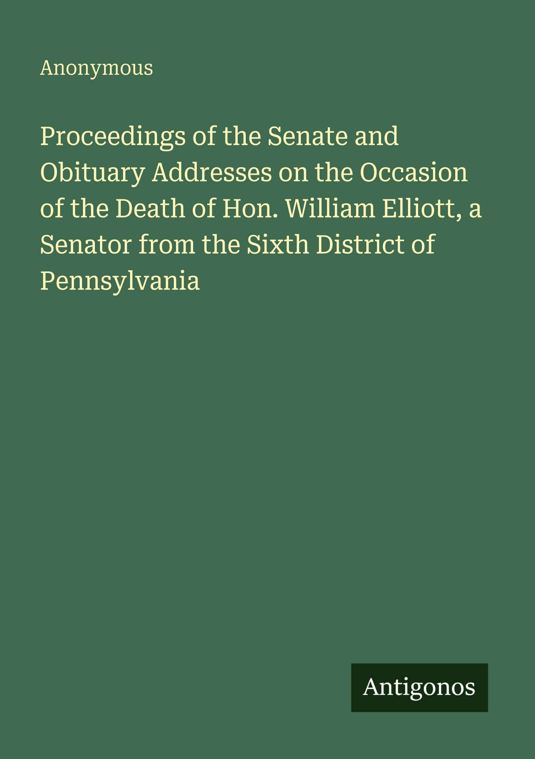 Proceedings of the Senate and Obituary Addresses on the Occasion of the Death of Hon. William Elliott, a Senator from the Sixth District of Pennsylvania Classics