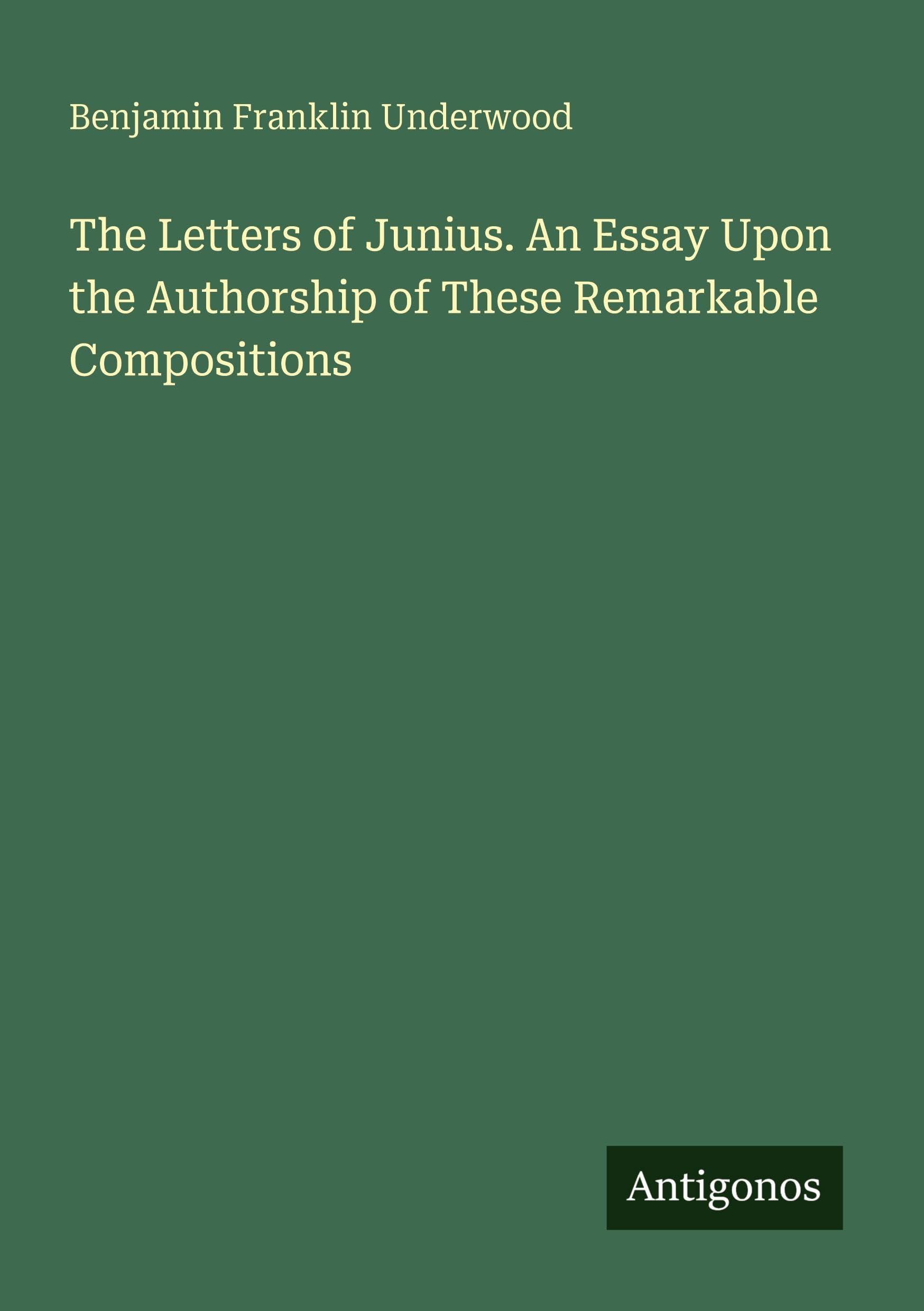 The Letters of Junius. An Essay Upon the Authorship of These Remarkable Compositions Classics