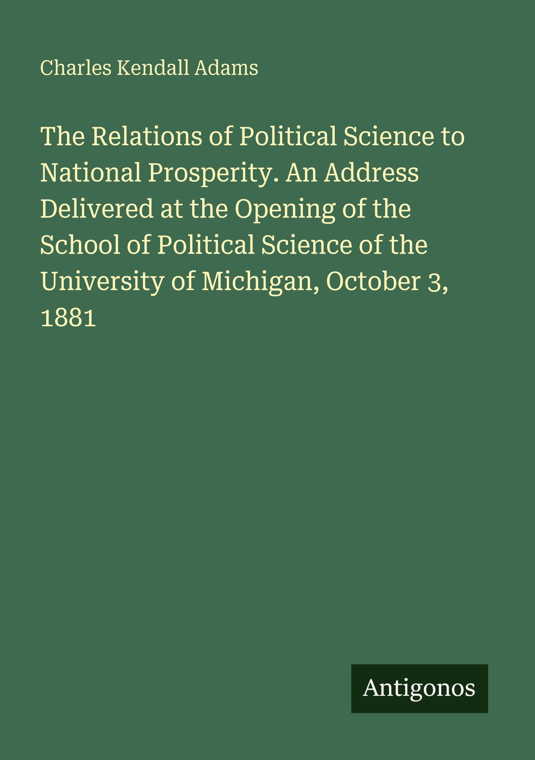 The Relations of Political Science to National Prosperity. An Address Delivered at the Opening of the School of Political Science of the University of Michigan, October 3, 1881 Classics