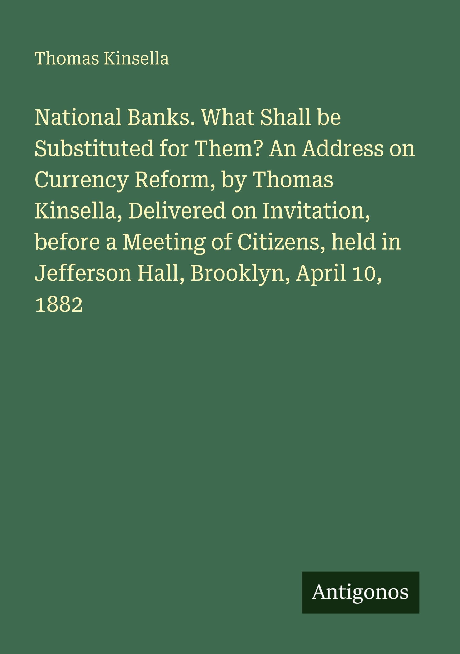 National Banks. What Shall be Substituted for Them? An Address on Currency Reform, by Thomas Kinsella, Delivered on Invitation, before a Meeting of Citizens, held in Jefferson Hall, Brooklyn, April 10, 1882 Classics