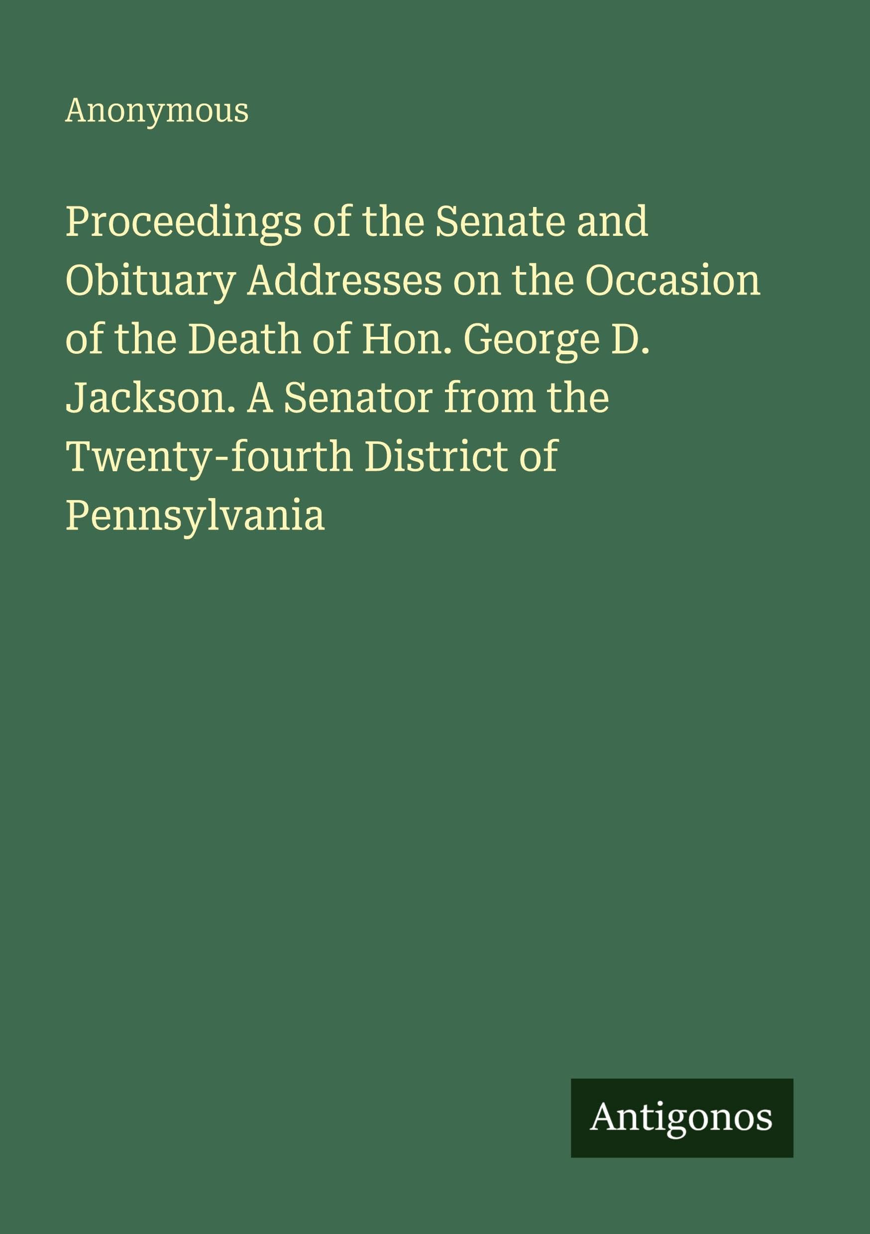 Proceedings of the Senate and Obituary Addresses on the Occasion of the Death of Hon. George D. Jackson. A Senator from the Twenty-fourth District of Pennsylvania Classics