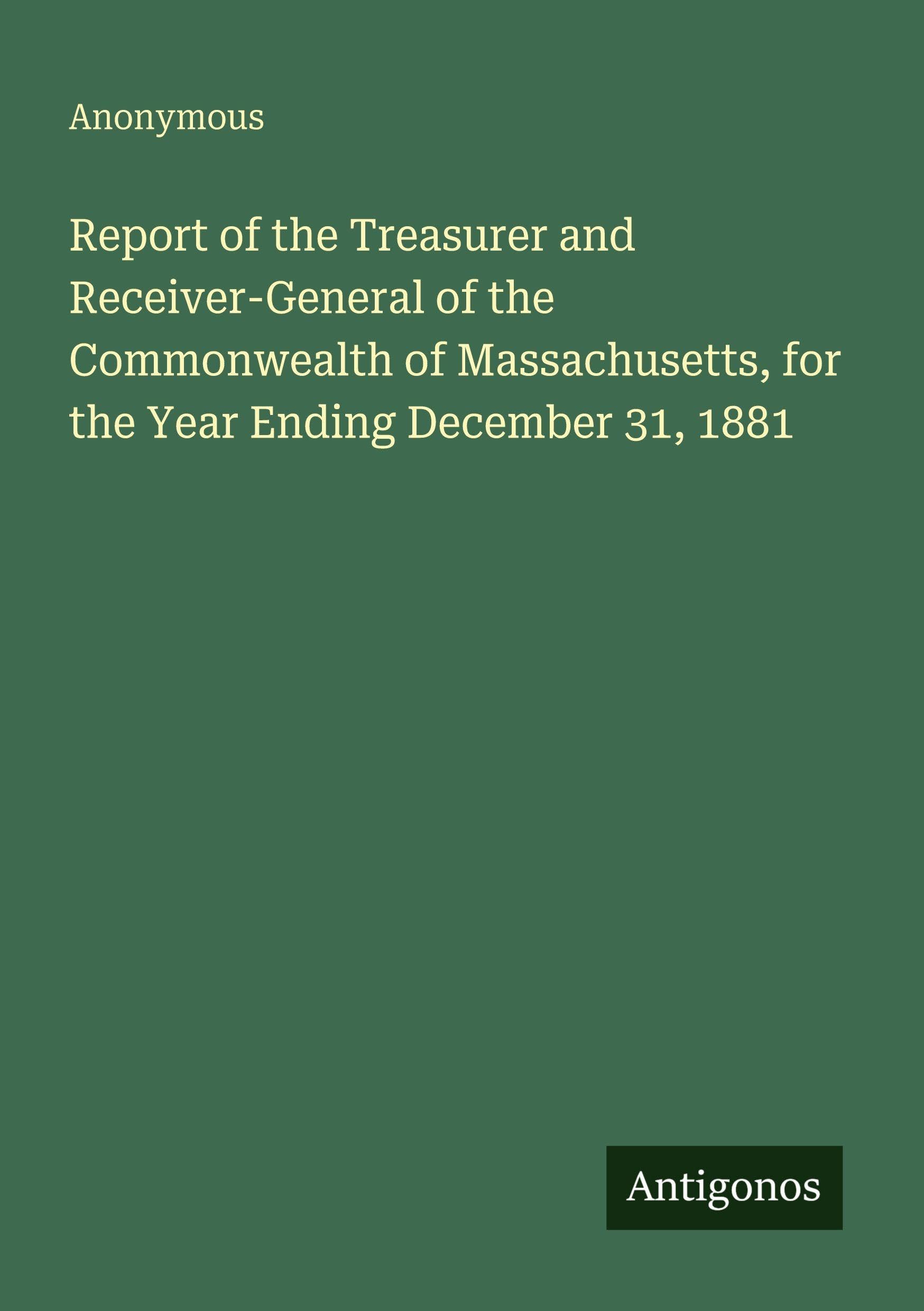 Report of the Treasurer and Receiver-General of the Commonwealth of Massachusetts, for the Year Ending December 31, 1881 Classics