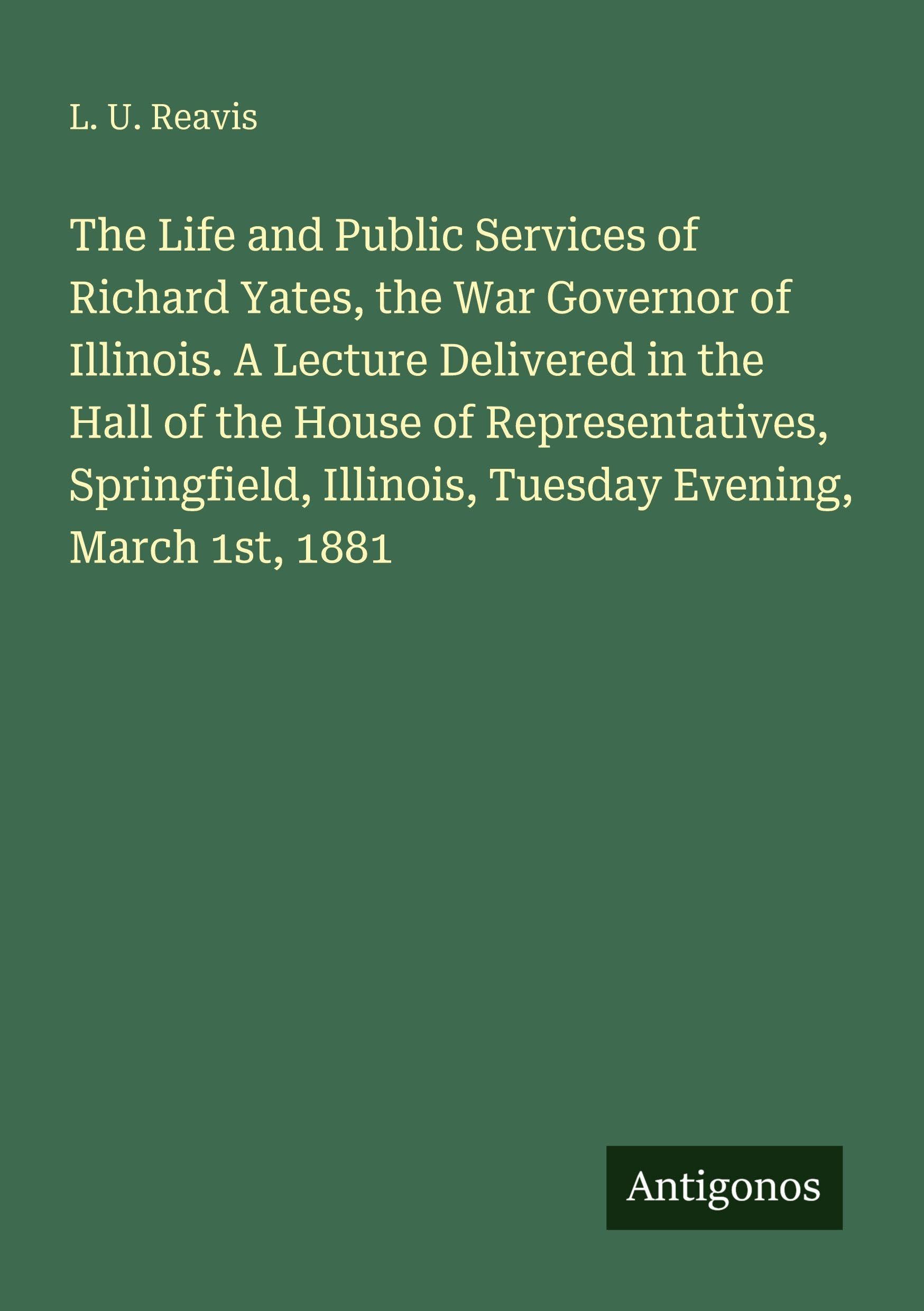 The Life and Public Services of Richard Yates, the War Governor of Illinois. A Lecture Delivered in the Hall of the House of Representatives, Springfield, Illinois, Tuesday Evening, March 1st, 1881 Classics