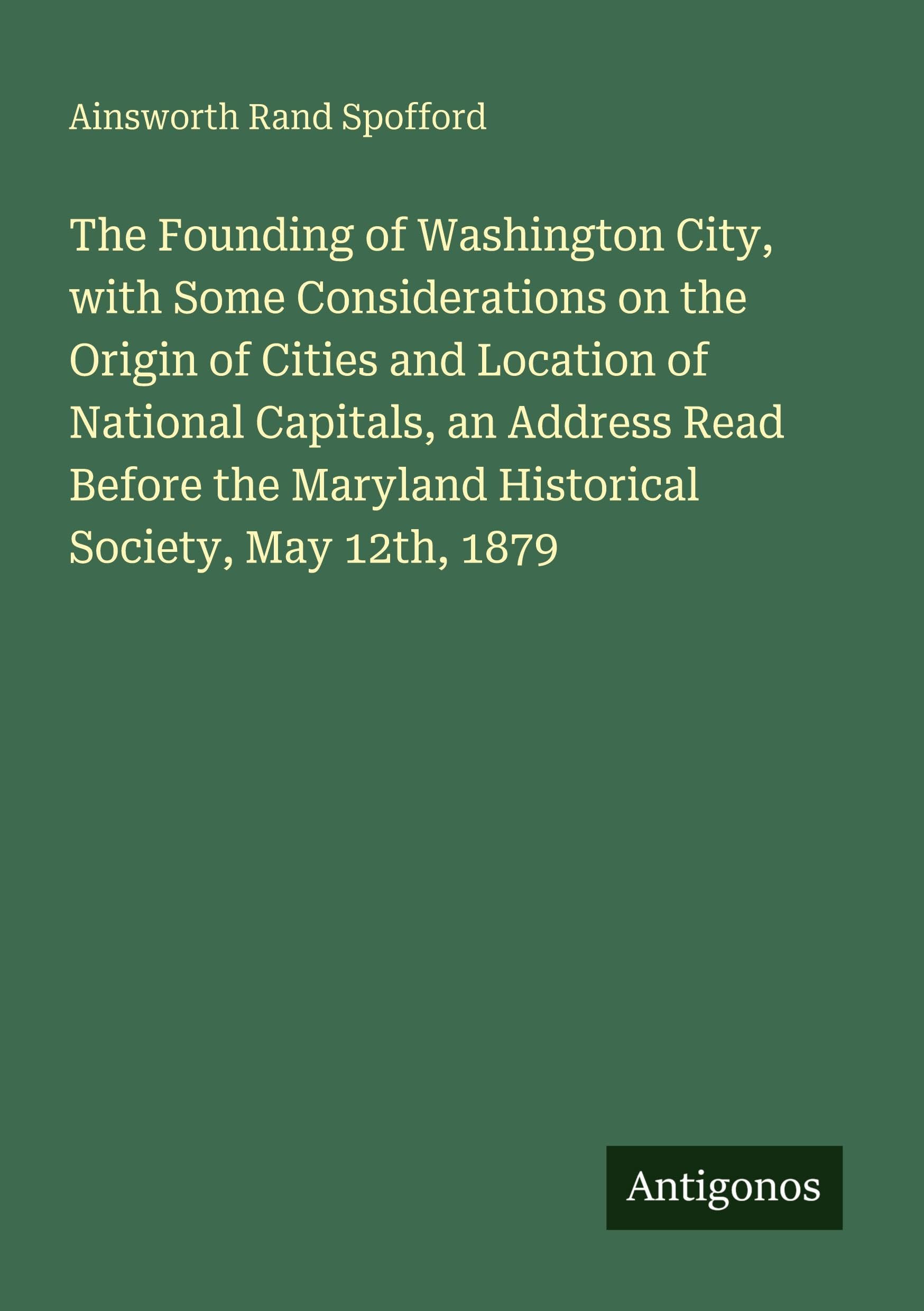 The Founding of Washington City, with Some Considerations on the Origin of Cities and Location of National Capitals, an Address Read Before the Maryland Historical Society, May 12th, 1879 Classics