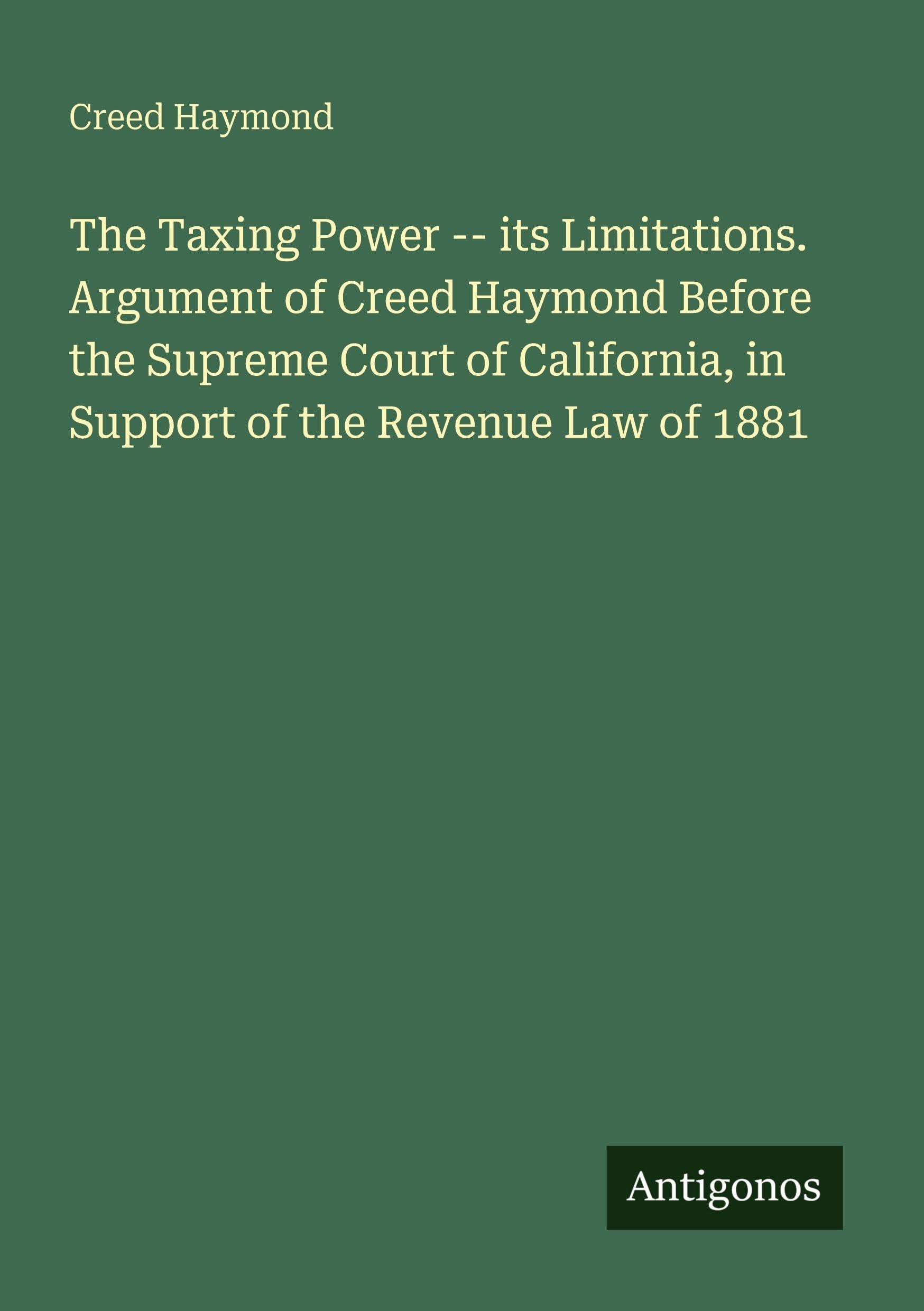 The Taxing Power -- its Limitations. Argument of Creed Haymond Before the Supreme Court of California, in Support of the Revenue Law of 1881 Classics