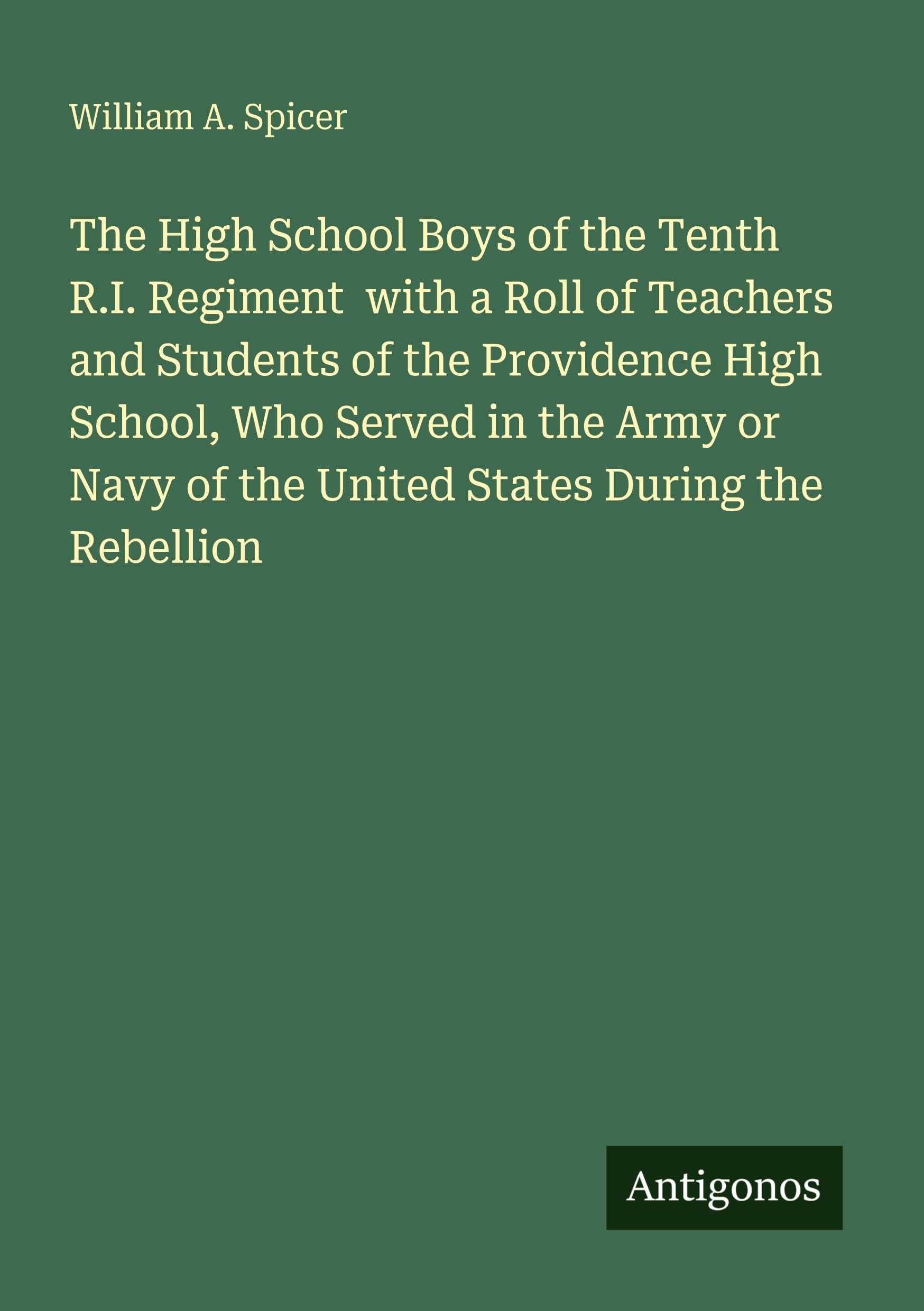 The High School Boys of the Tenth R.I. Regiment  with a Roll of Teachers and Students of the Providence High School, Who Served in the Army or Navy of the United States During the Rebellion Classics