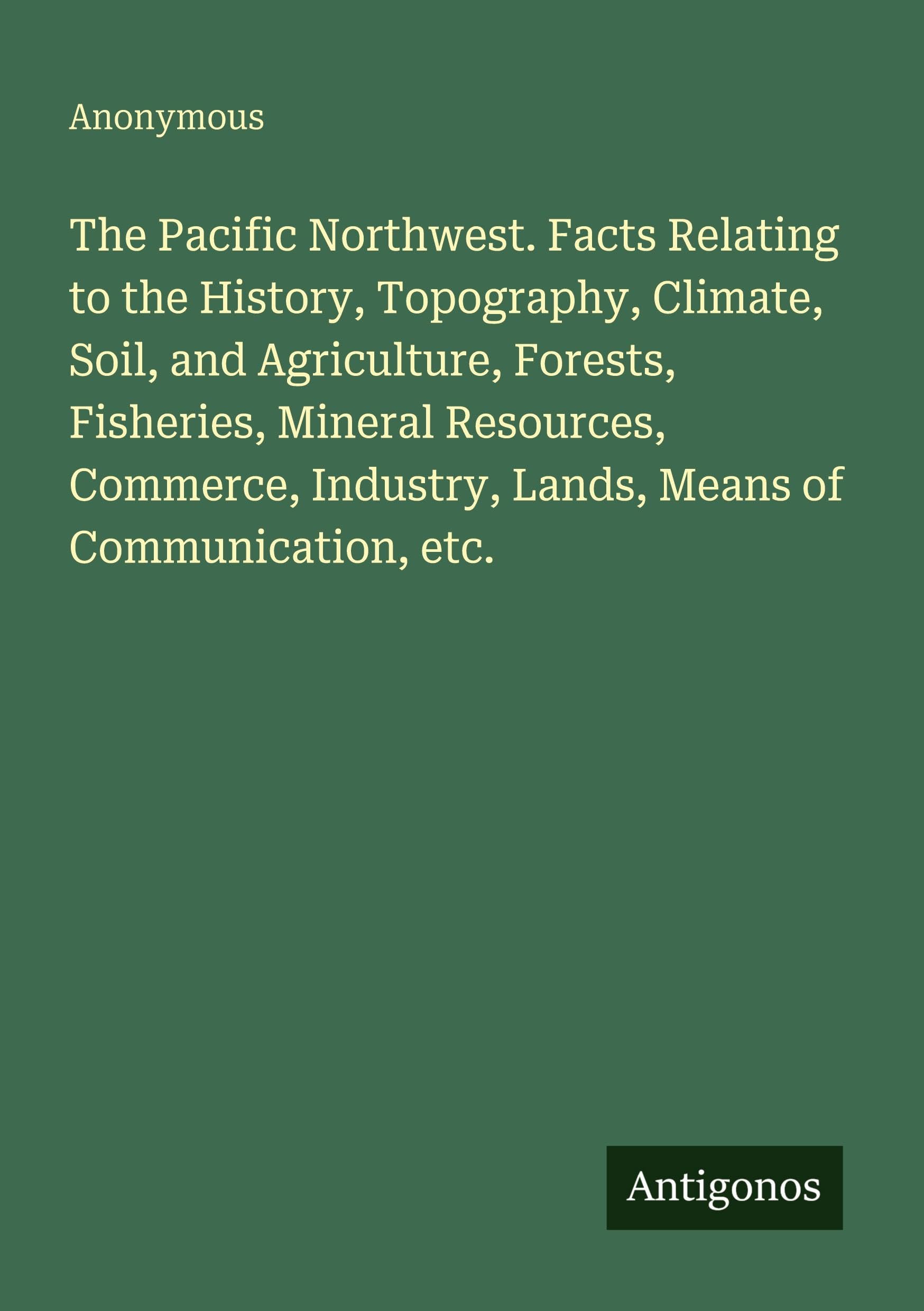 The Pacific Northwest. Facts Relating to the History, Topography, Climate, Soil, and Agriculture, Forests, Fisheries, Mineral Resources, Commerce, Industry, Lands, Means of Communication, etc. Classics