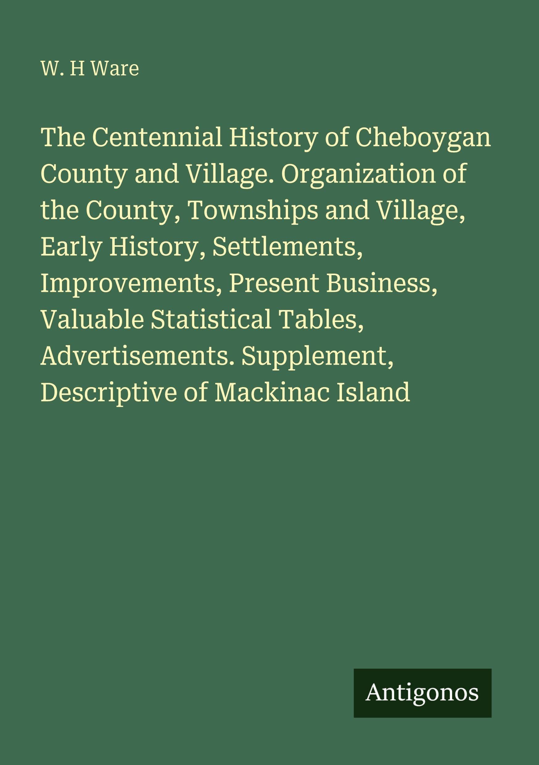 The Centennial History of Cheboygan County and Village. Organization of the County, Townships and Village, Early History, Settlements, Improvements, Present Business, Valuable Statistical Tables, Advertisements. Supplement, Descriptive of Mackinac Island Classics