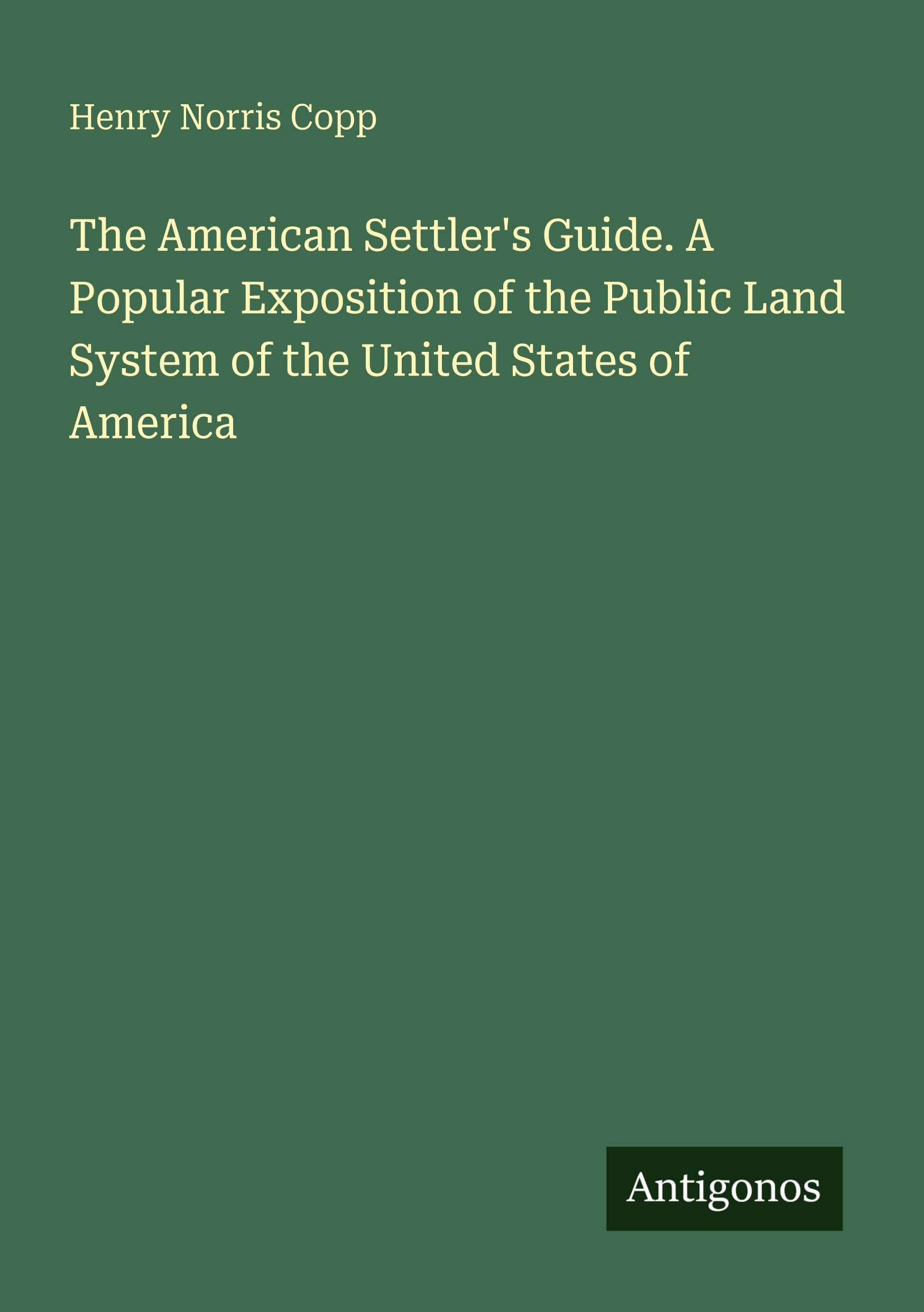 The American Settler's Guide. A Popular Exposition of the Public Land System of the United States of America Classics