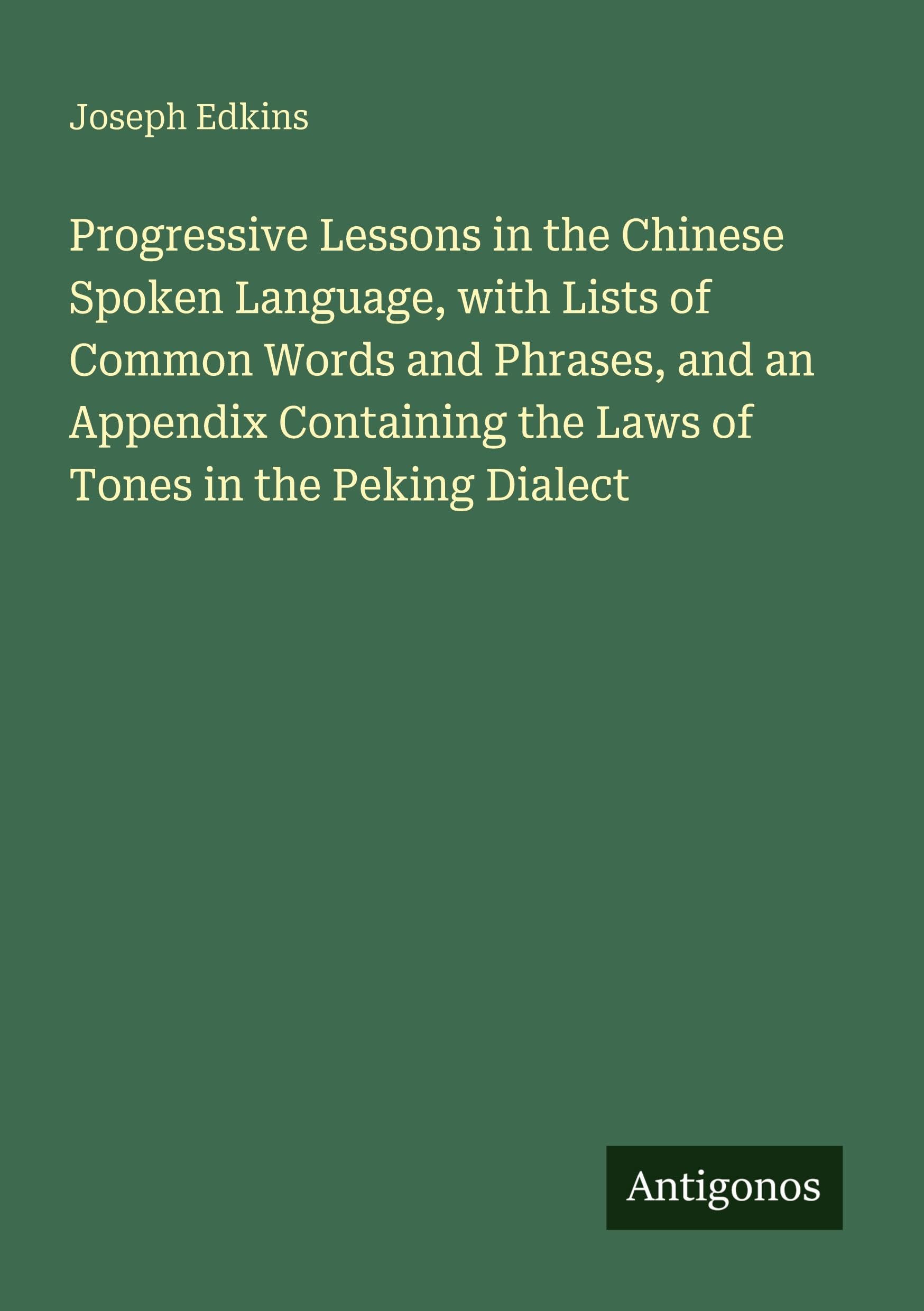 Progressive Lessons in the Chinese Spoken Language, with Lists of Common Words and Phrases, and an Appendix Containing the Laws of Tones in the Peking Dialect Classics