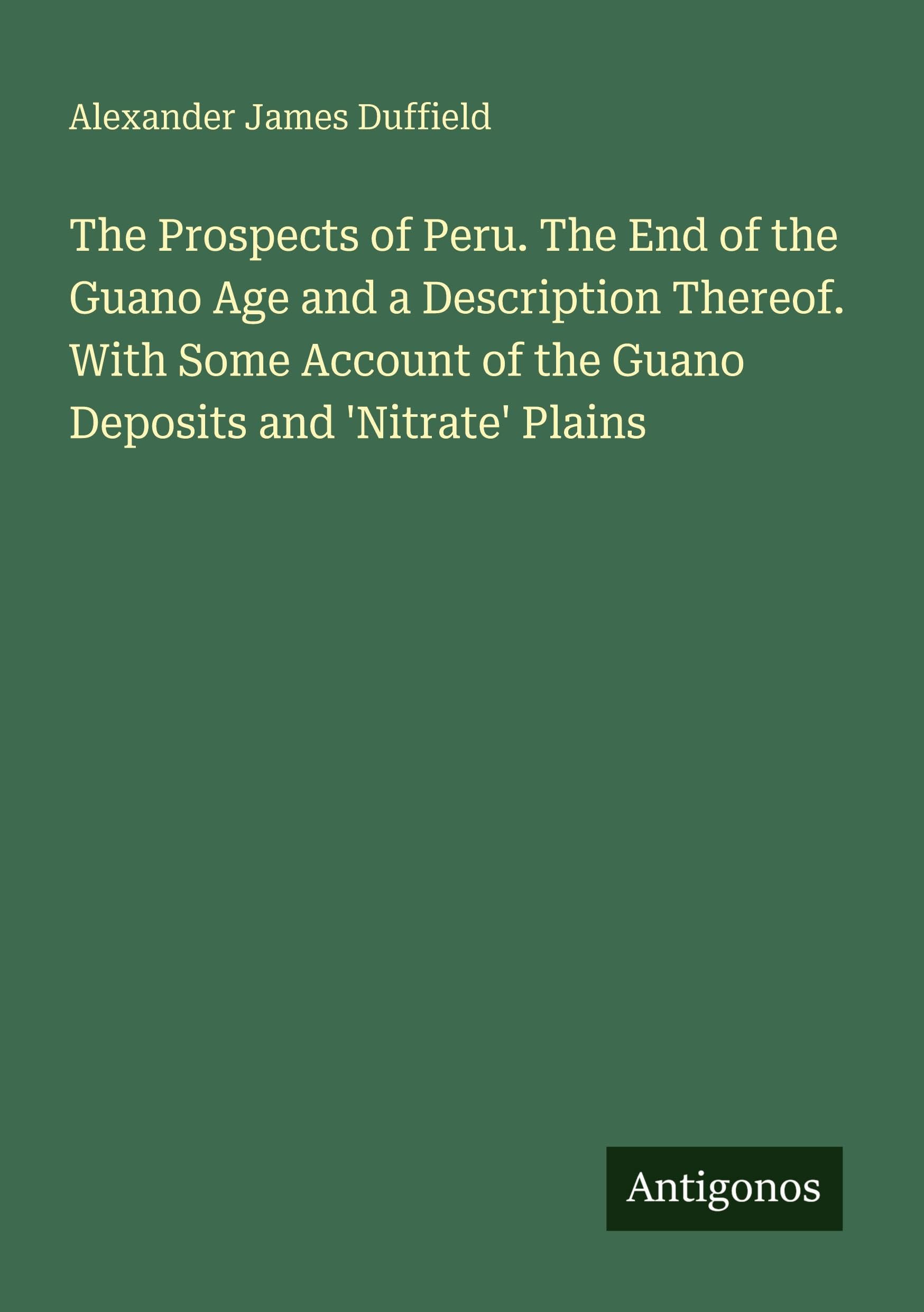 The Prospects of Peru. The End of the Guano Age and a Description Thereof. With Some Account of the Guano Deposits and 'Nitrate' Plains Classics