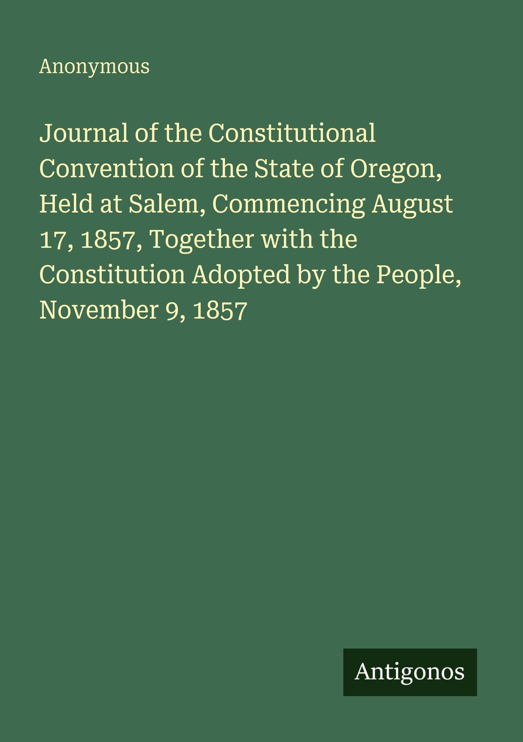 Journal of the Constitutional Convention of the State of Oregon, Held at Salem, Commencing August 17, 1857, Together with the Constitution Adopted by the People, November 9, 1857 Classics