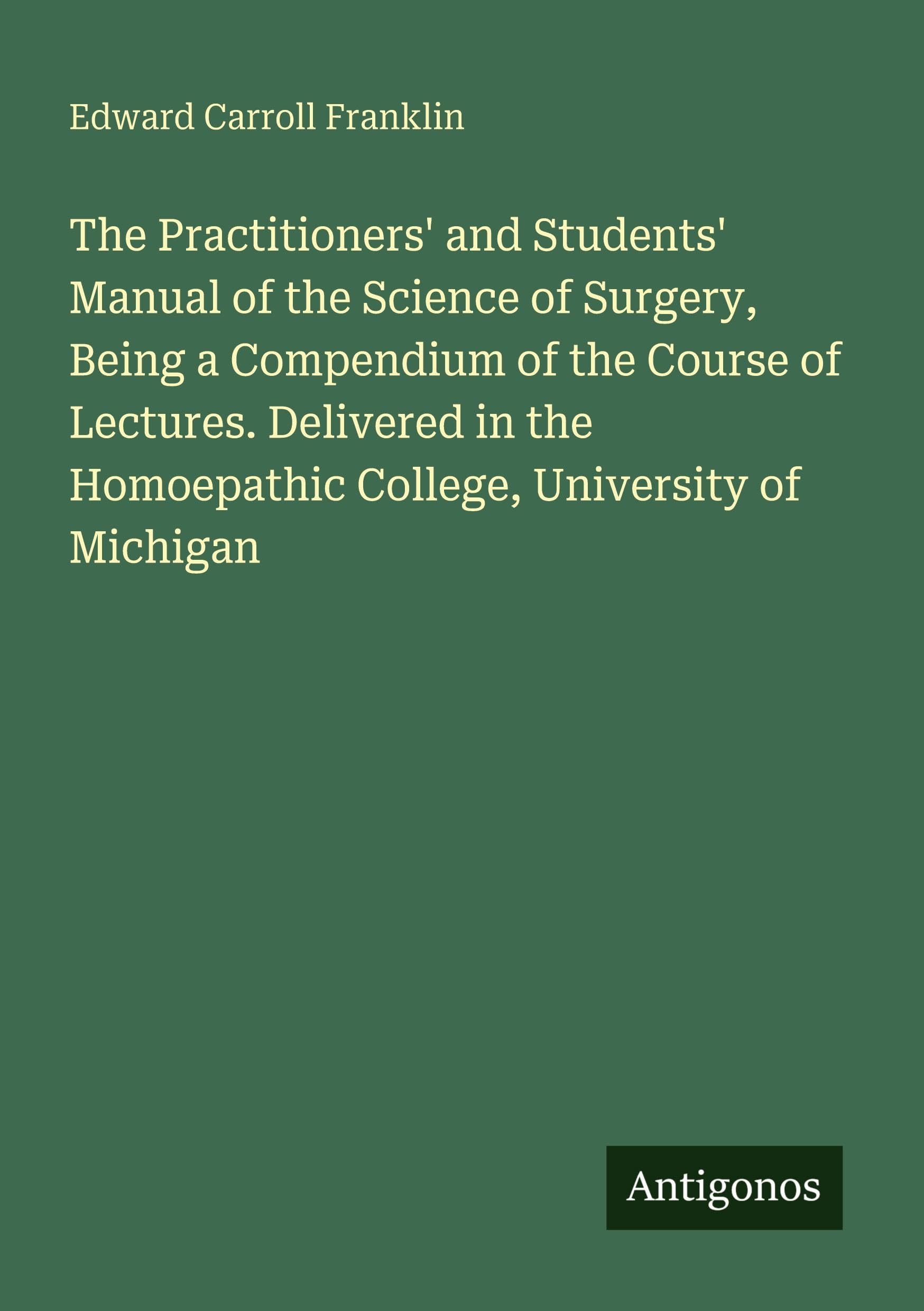 The Practitioners' and Students' Manual of the Science of Surgery, Being a Compendium of the Course of Lectures. Delivered in the Homoepathic College, University of Michigan Classics