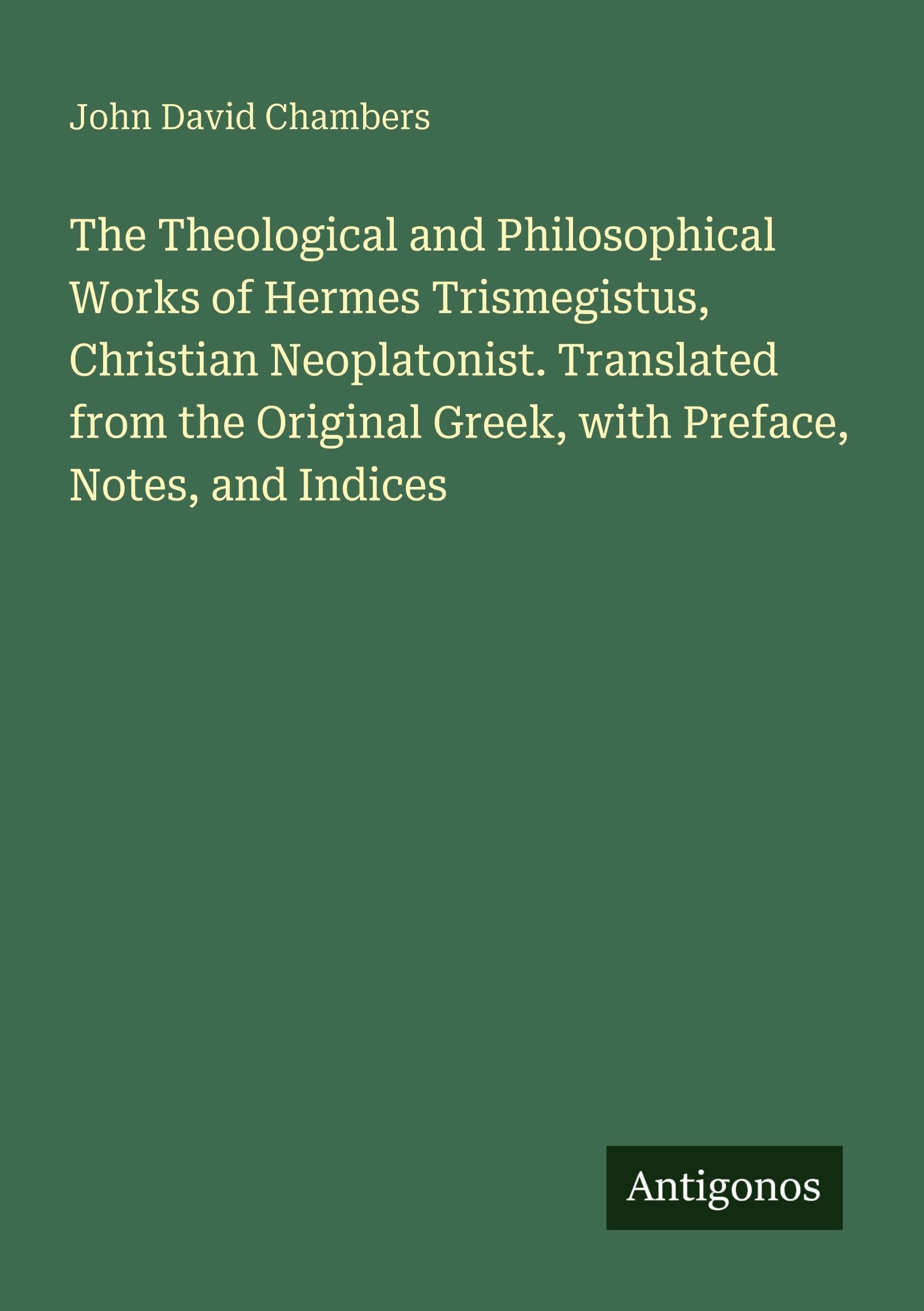 The Theological and Philosophical Works of Hermes Trismegistus, Christian Neoplatonist. Translated from the Original Greek, with Preface, Notes, and Indices Classics