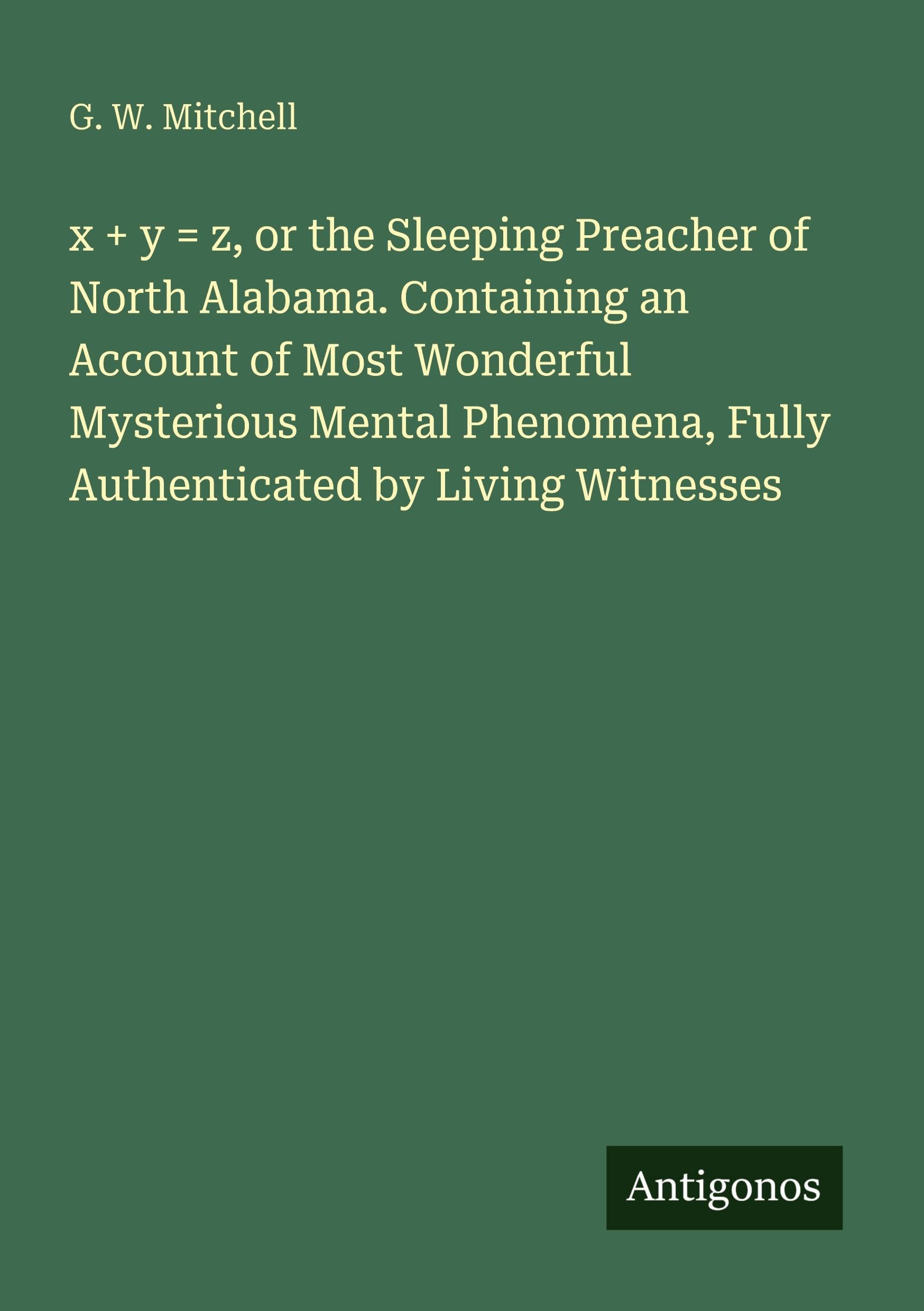 x + y = z, or the Sleeping Preacher of North Alabama. Containing an Account of Most Wonderful Mysterious Mental Phenomena, Fully Authenticated by Living Witnesses International