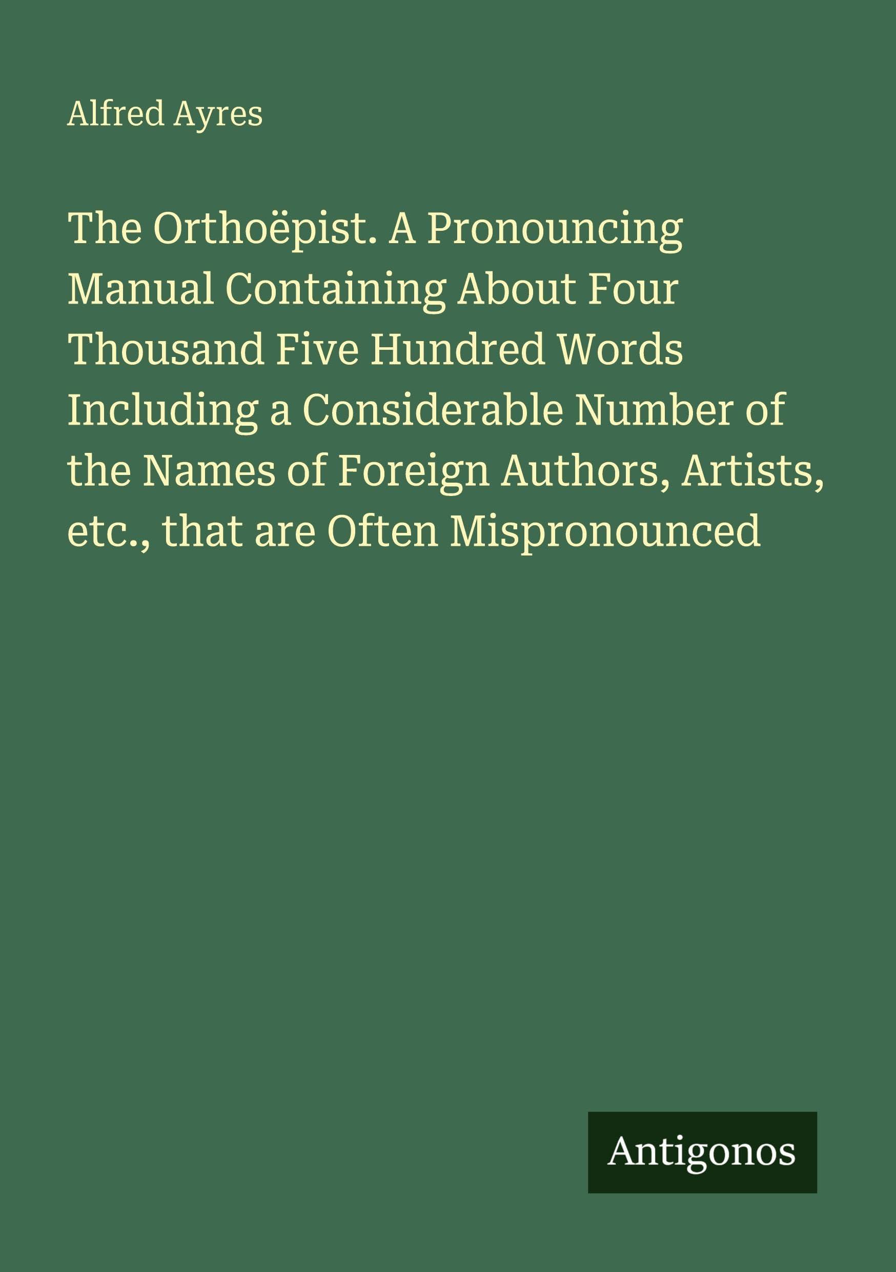 The Orthoëpist. A Pronouncing Manual Containing About Four Thousand Five Hundred Words Including a Considerable Number of the Names of Foreign Authors, Artists, etc., that are Often Mispronounced International