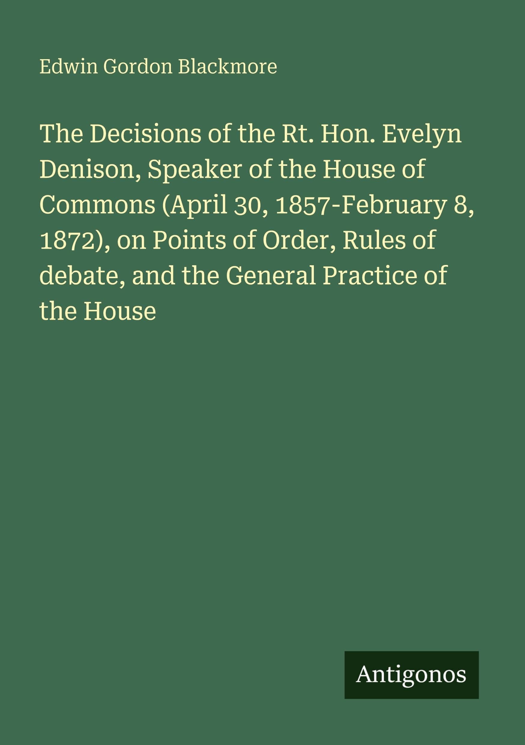 The Decisions of the Rt. Hon. Evelyn Denison, Speaker of the House of Commons (April 30, 1857-February 8, 1872), on Points of Order, Rules of debate, and the General Practice of the House Classics
