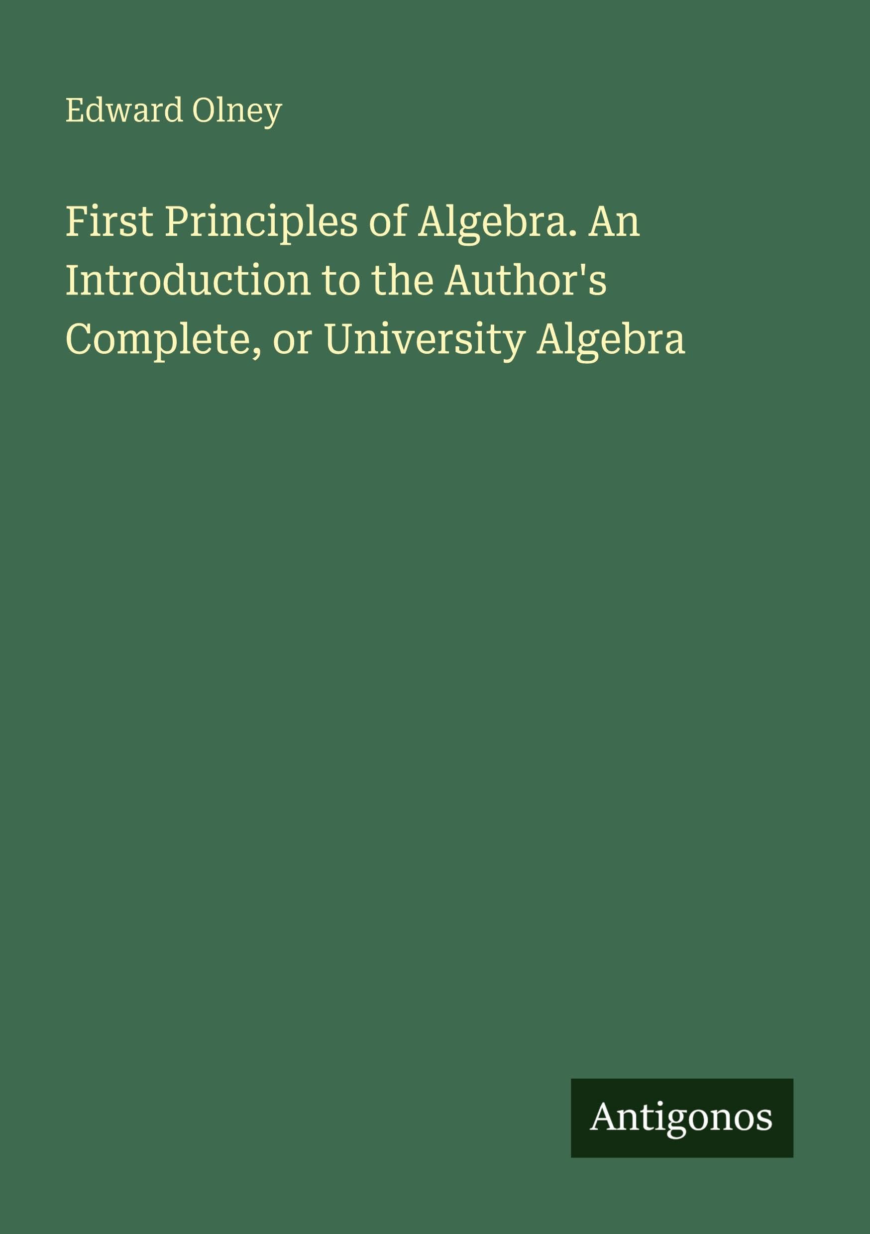 First Principles of Algebra. An Introduction to the Author's Complete, or University Algebra Classics
