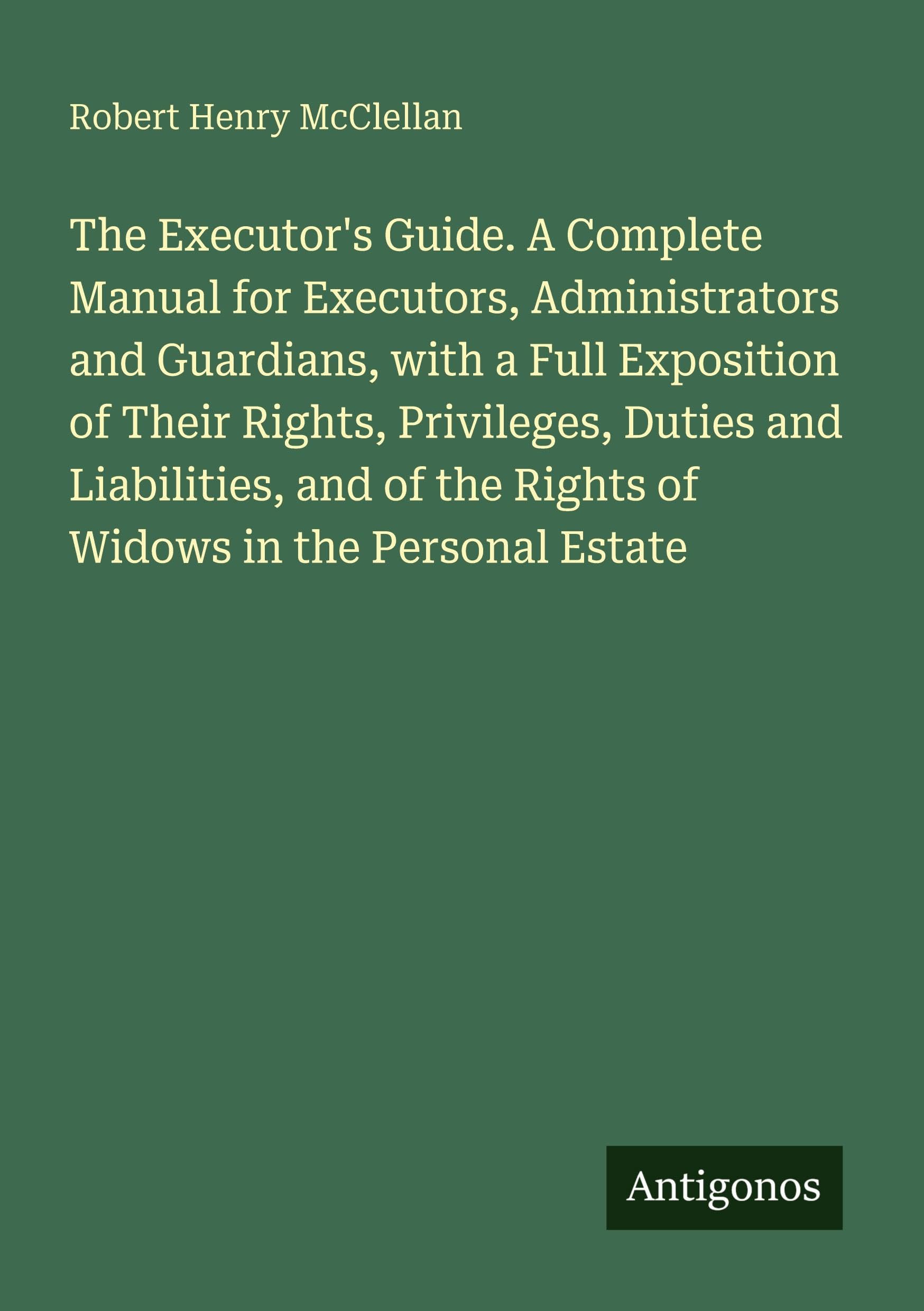The Executor's Guide. A Complete Manual for Executors, Administrators and Guardians, with a Full Exposition of Their Rights, Privileges, Duties and Liabilities, and of the Rights of Widows in the Personal Estate Classics