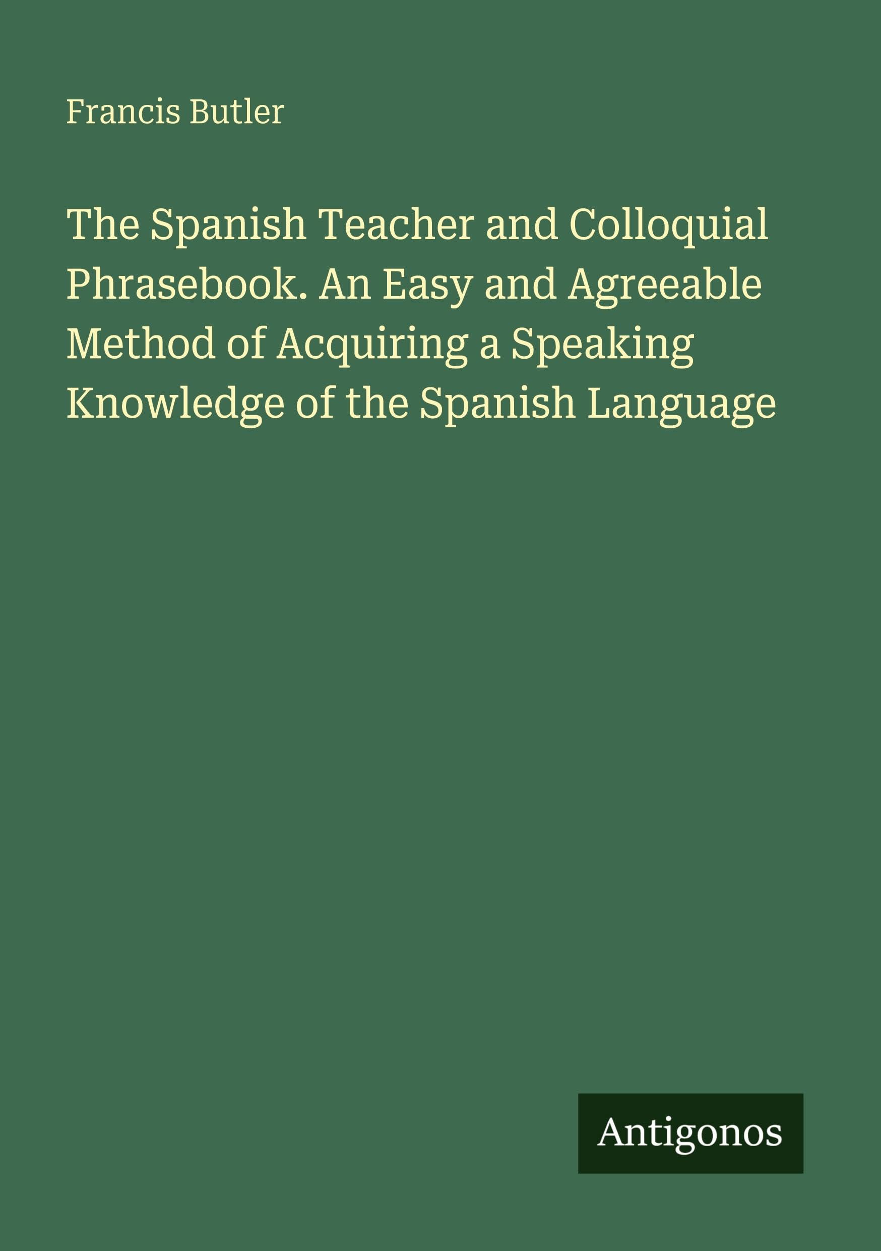 The Spanish Teacher and Colloquial Phrasebook. An Easy and Agreeable Method of Acquiring a Speaking Knowledge of the Spanish Language Classics