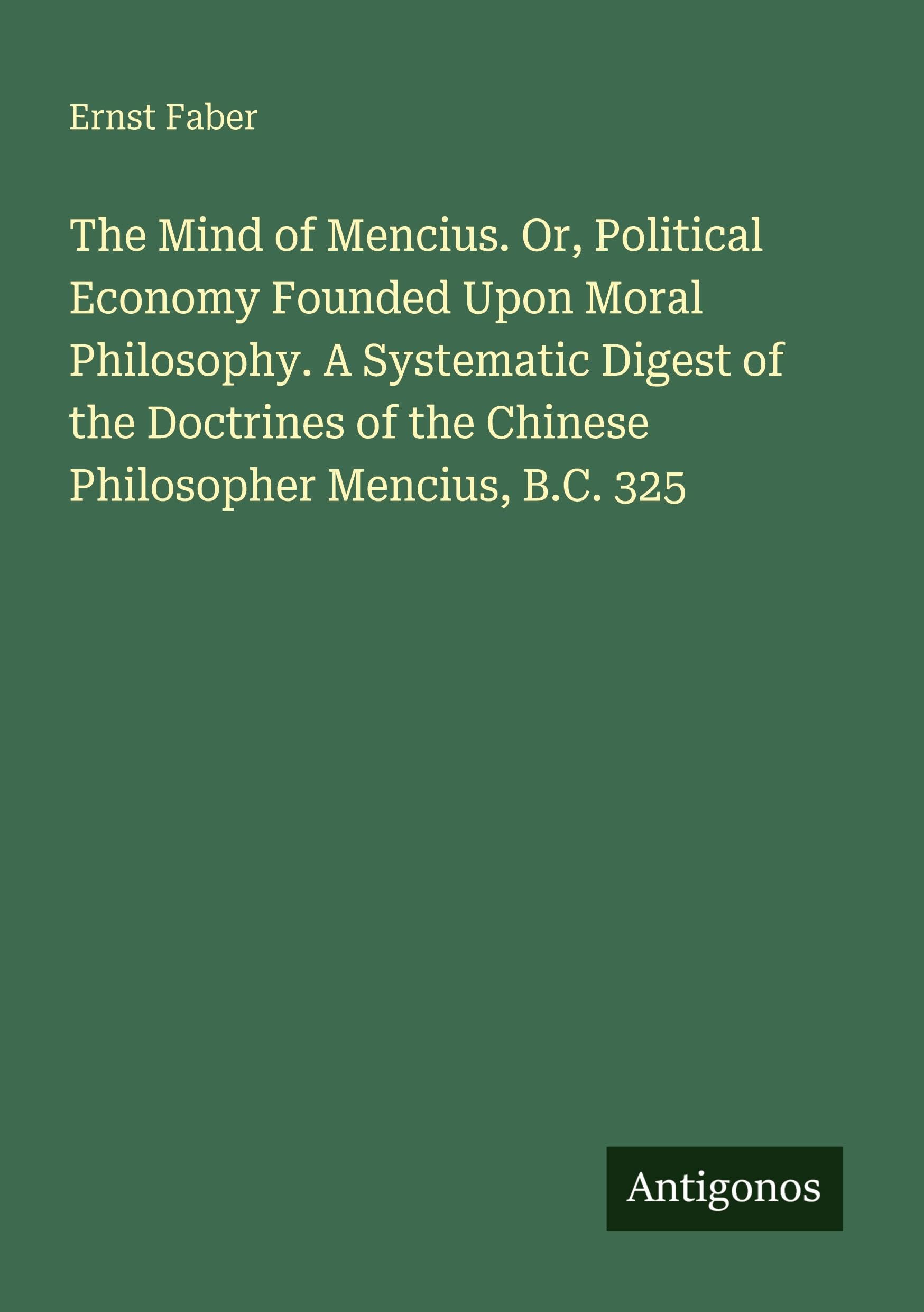 The Mind of Mencius. Or, Political Economy Founded Upon Moral Philosophy. A Systematic Digest of the Doctrines of the Chinese Philosopher Mencius, B.C. 325 Classics