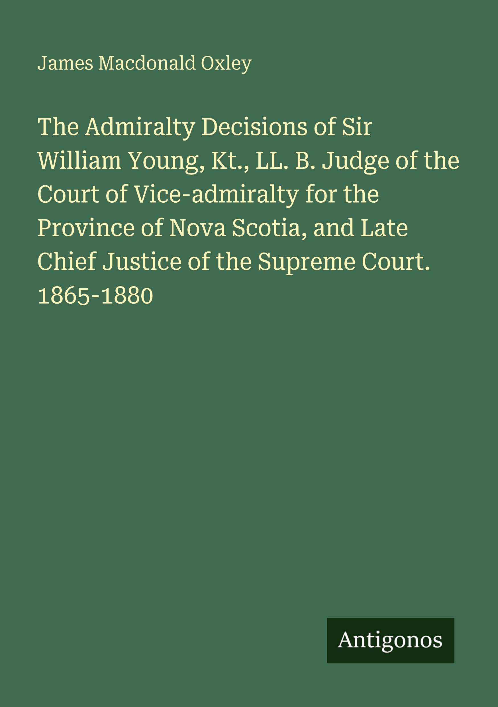 The Admiralty Decisions of Sir William Young, Kt., LL. B. Judge of the Court of Vice-admiralty for the Province of Nova Scotia, and Late Chief Justice of the Supreme Court. 1865-1880 Classics