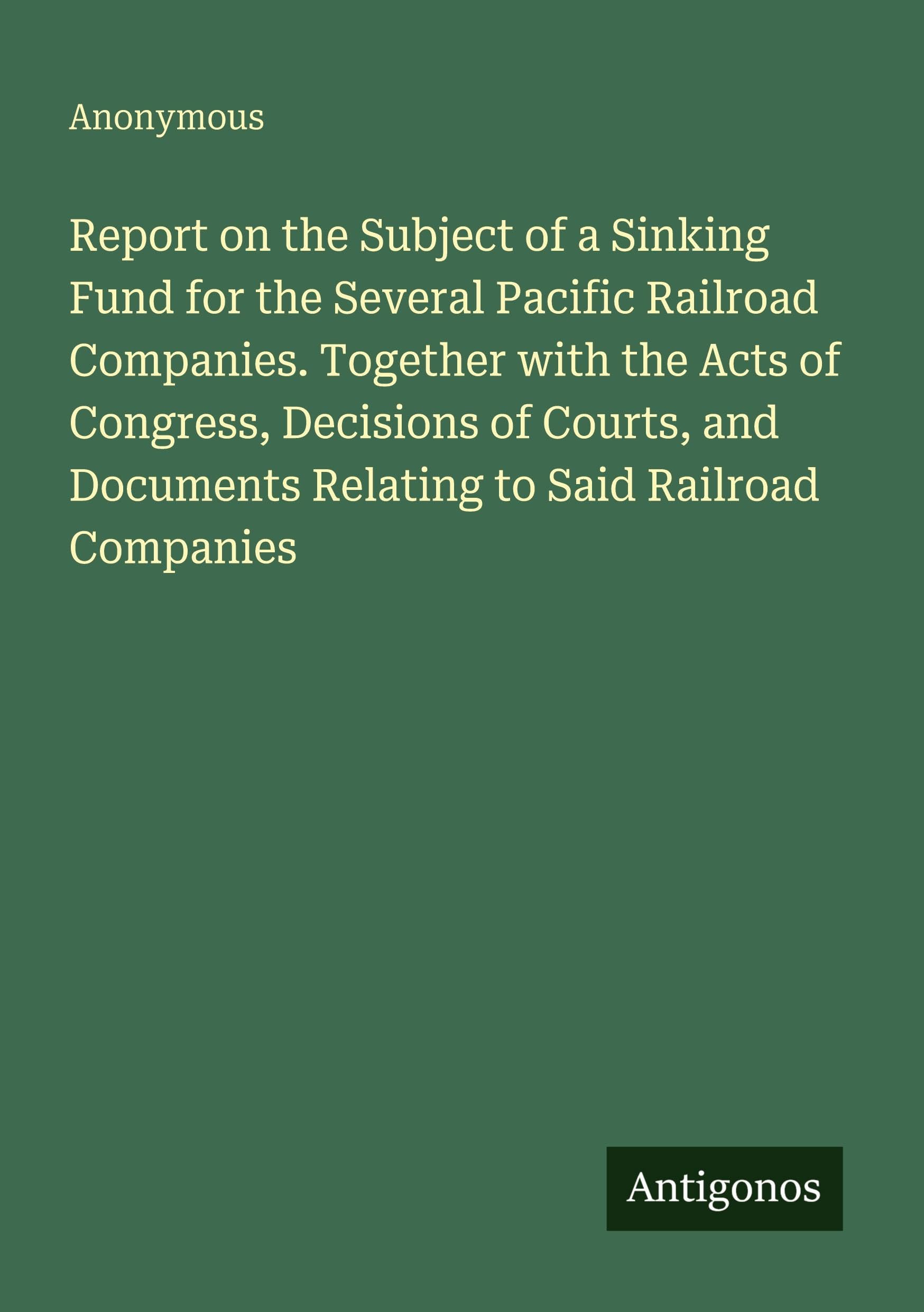 Report on the Subject of a Sinking Fund for the Several Pacific Railroad Companies. Together with the Acts of Congress, Decisions of Courts, and Documents Relating to Said Railroad Companies Classics