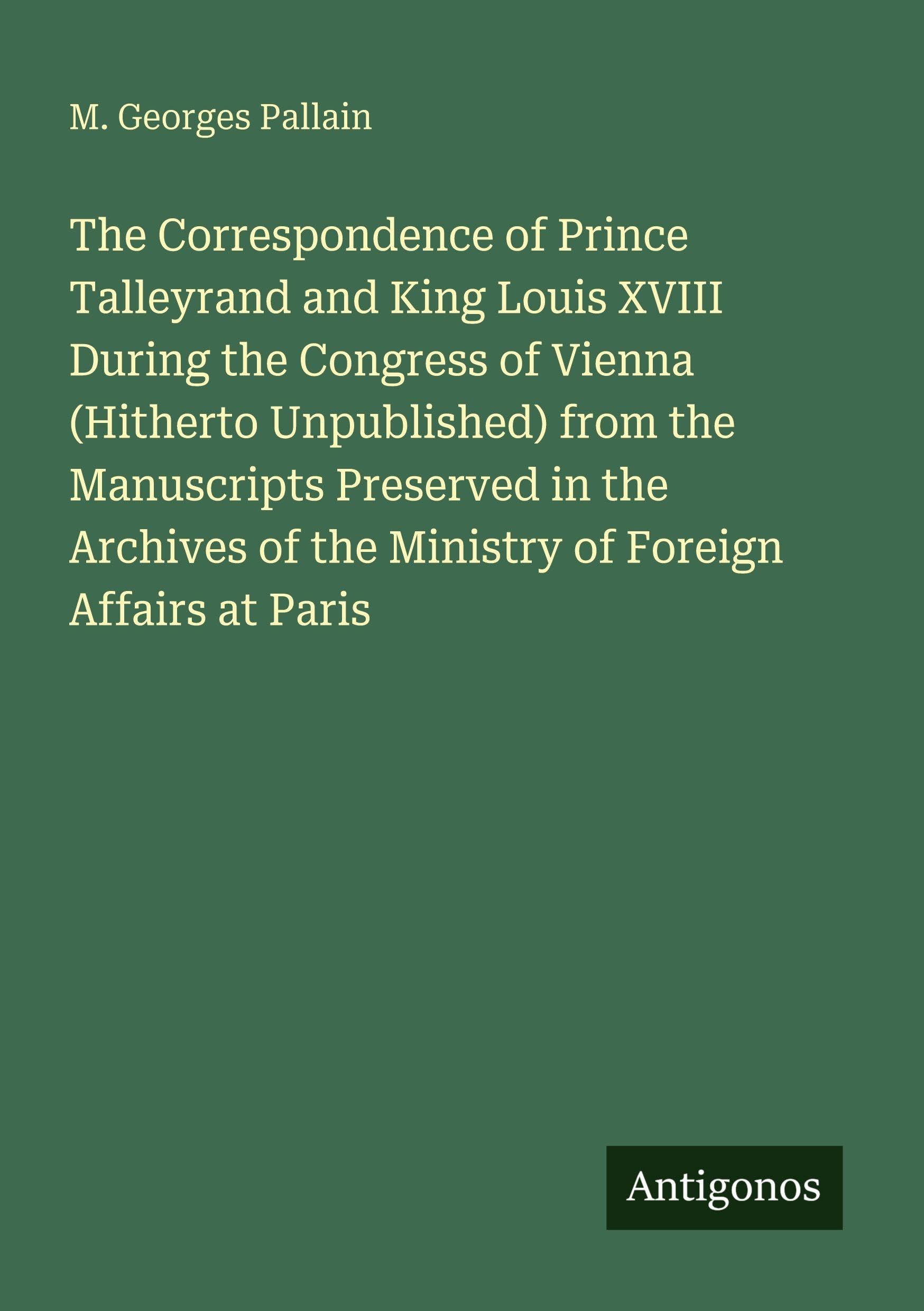The Correspondence of Prince Talleyrand and King Louis XVIII During the Congress of Vienna (Hitherto Unpublished) from the Manuscripts Preserved in the Archives of the Ministry of Foreign Affairs at Paris Classics