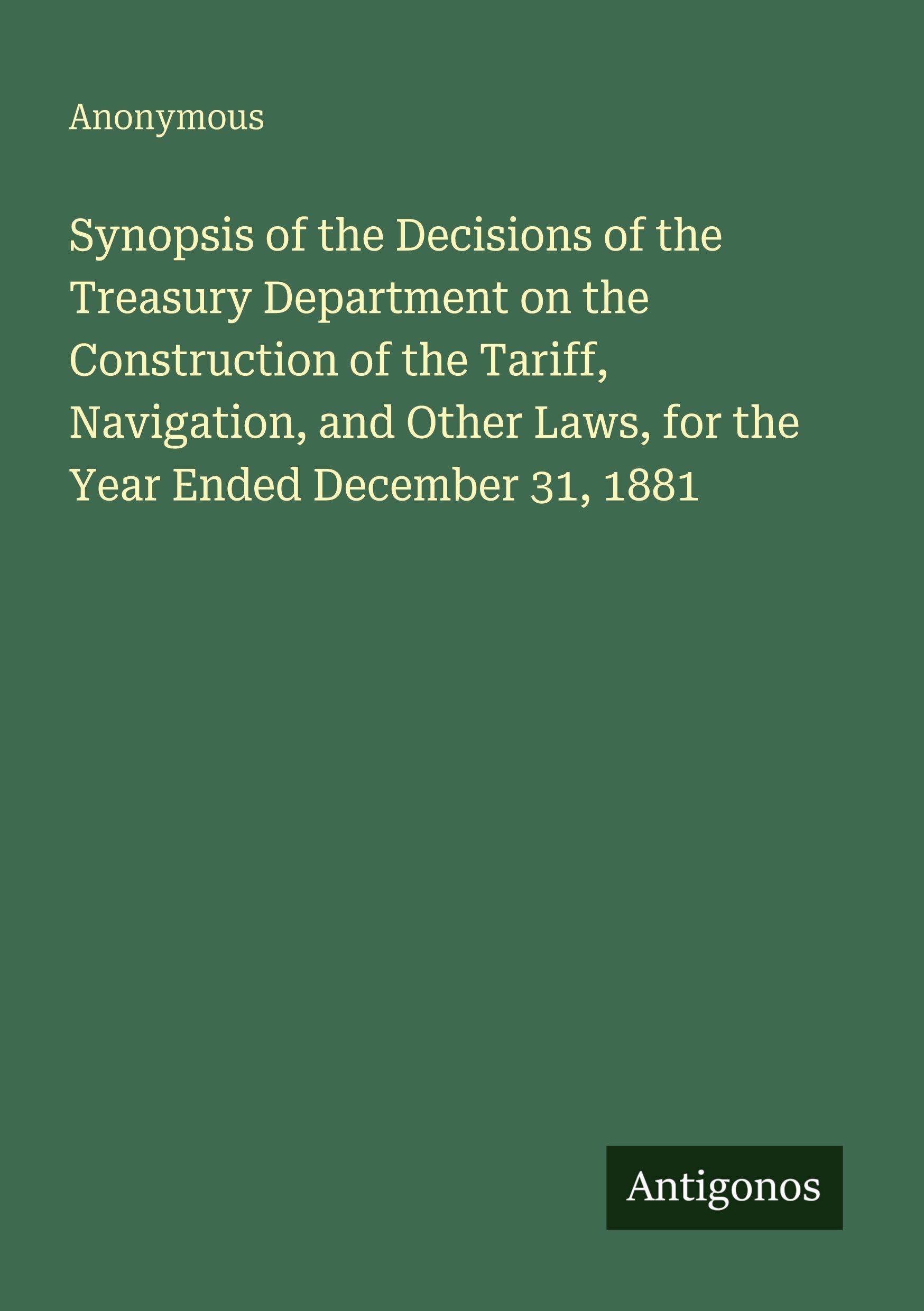 Synopsis of the Decisions of the Treasury Department on the Construction of the Tariff, Navigation, and Other Laws, for the Year Ended December 31, 1881 Classics
