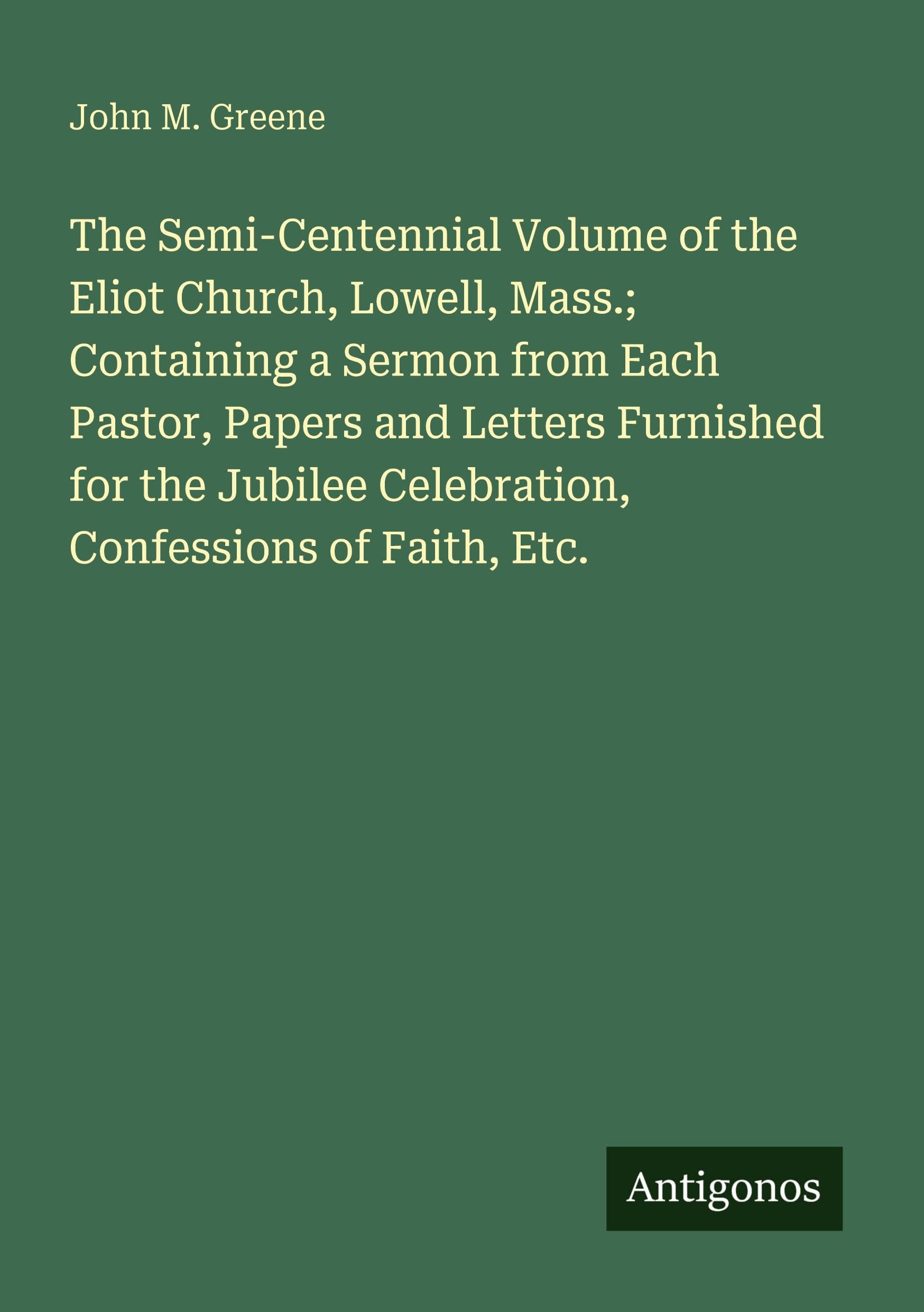 The Semi-Centennial Volume of the Eliot Church, Lowell, Mass.; Containing a Sermon from Each Pastor, Papers and Letters Furnished for the Jubilee Celebration, Confessions of Faith, Etc. Classics