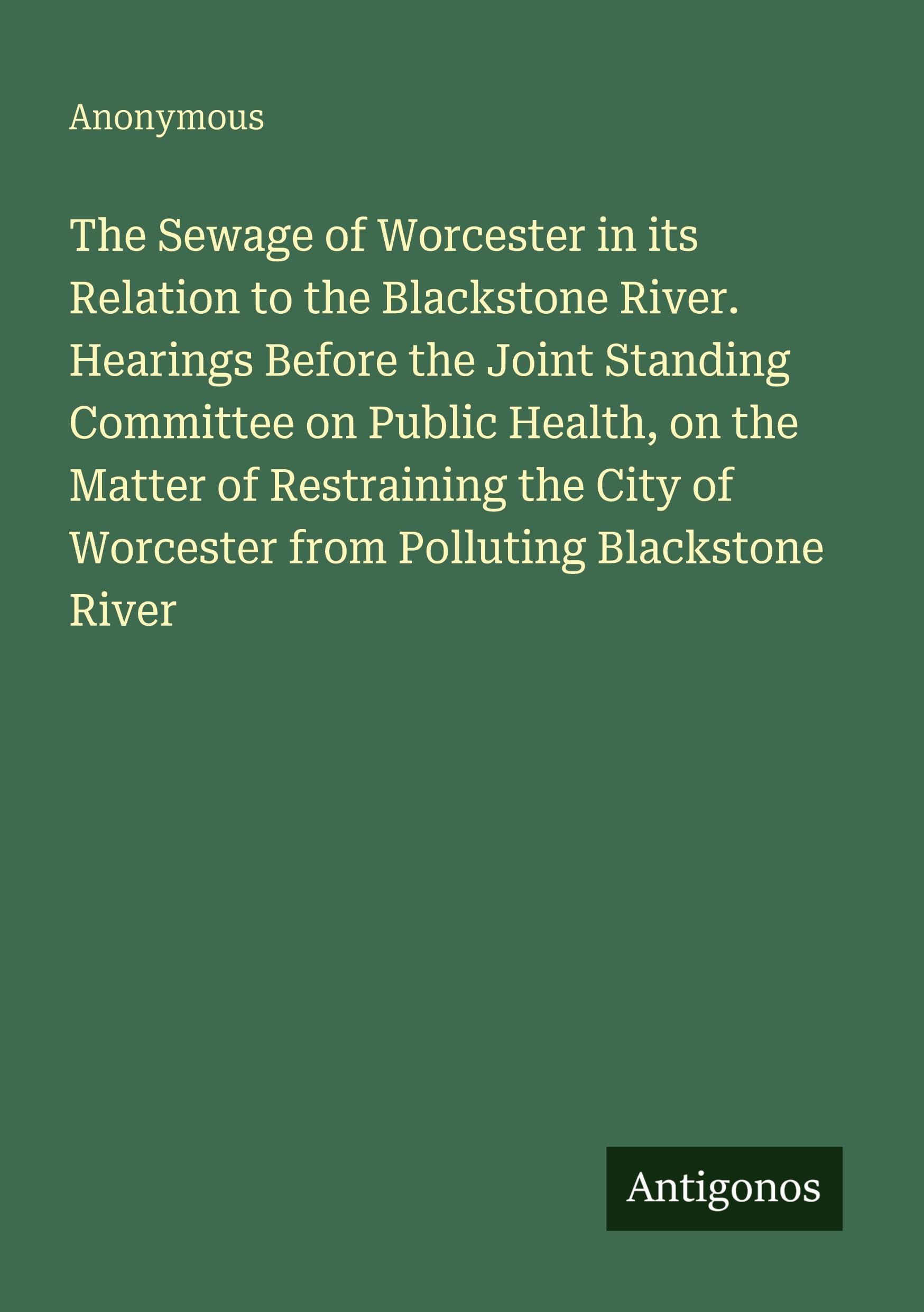 The Sewage of Worcester in its Relation to the Blackstone River. Hearings Before the Joint Standing Committee on Public Health, on the Matter of Restraining the City of Worcester from Polluting Blackstone River Classics