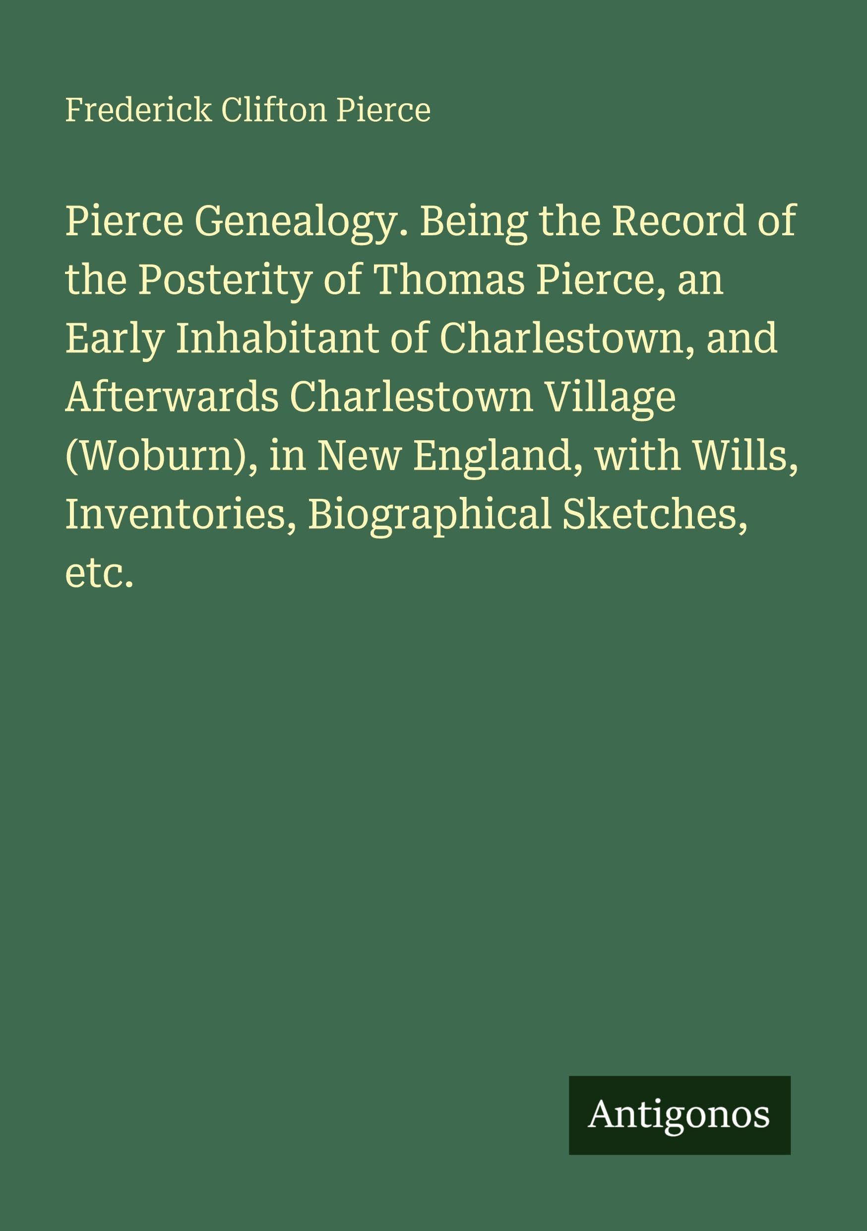 Pierce Genealogy. Being the Record of the Posterity of Thomas Pierce, an Early Inhabitant of Charlestown, and Afterwards Charlestown Village (Woburn), in New England, with Wills, Inventories, Biographical Sketches, etc. Classics