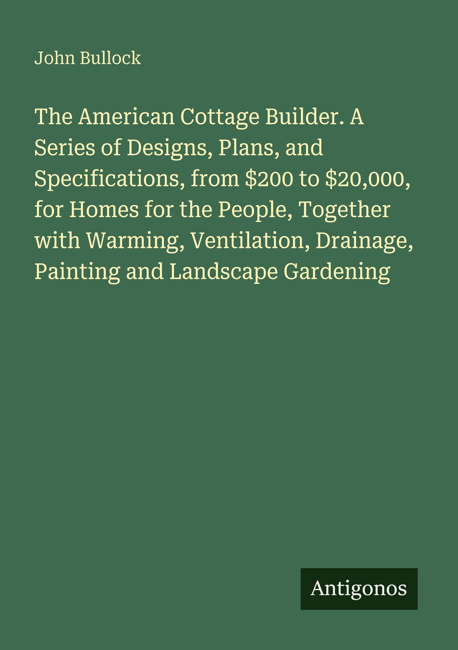 The American Cottage Builder. A Series of Designs, Plans, and Specifications, from $200 to $20,000, for Homes for the People, Together with Warming, Ventilation, Drainage, Painting and Landscape Gardening Classics