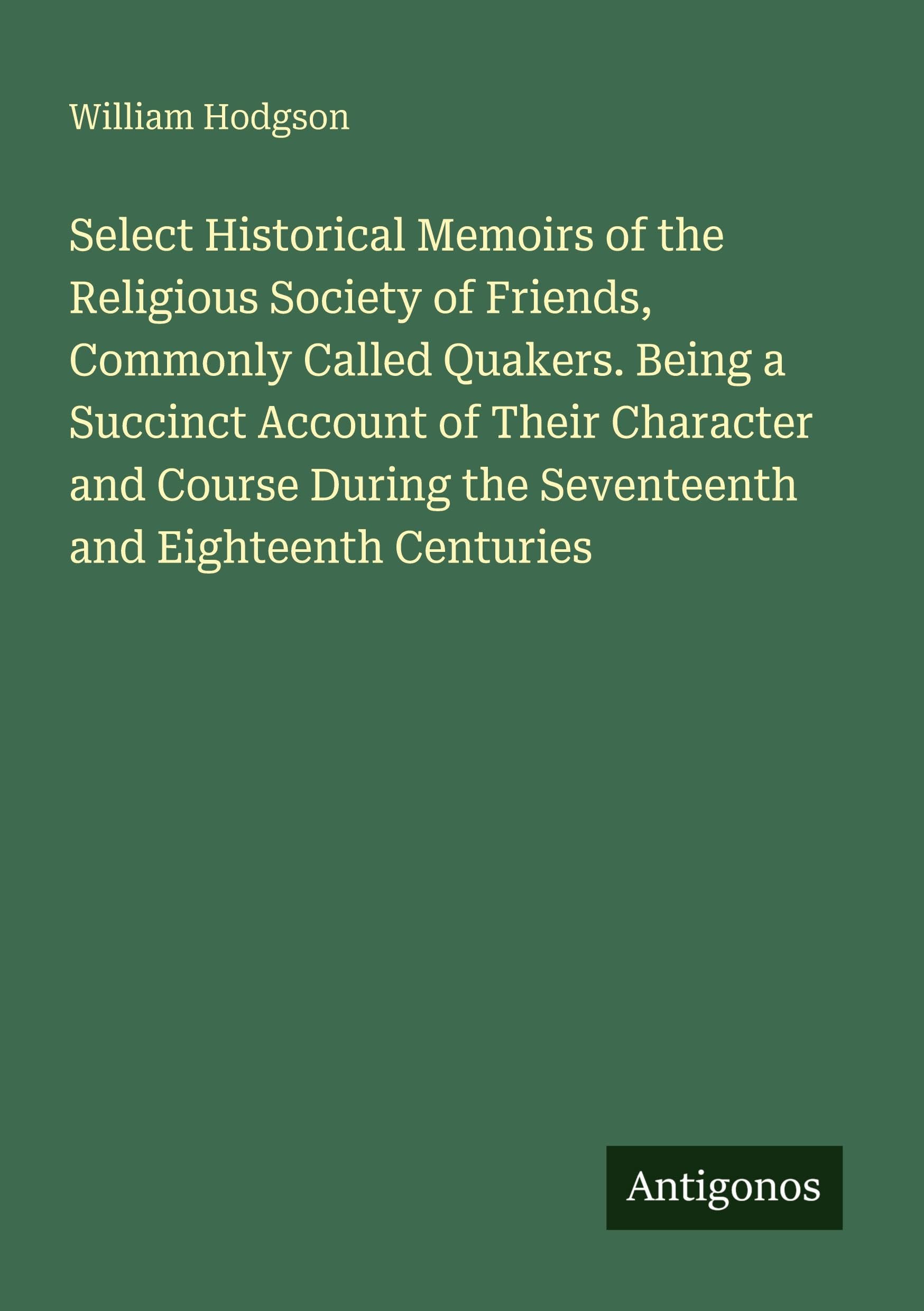 Select Historical Memoirs of the Religious Society of Friends, Commonly Called Quakers. Being a Succinct Account of Their Character and Course During the Seventeenth and Eighteenth Centuries Classics