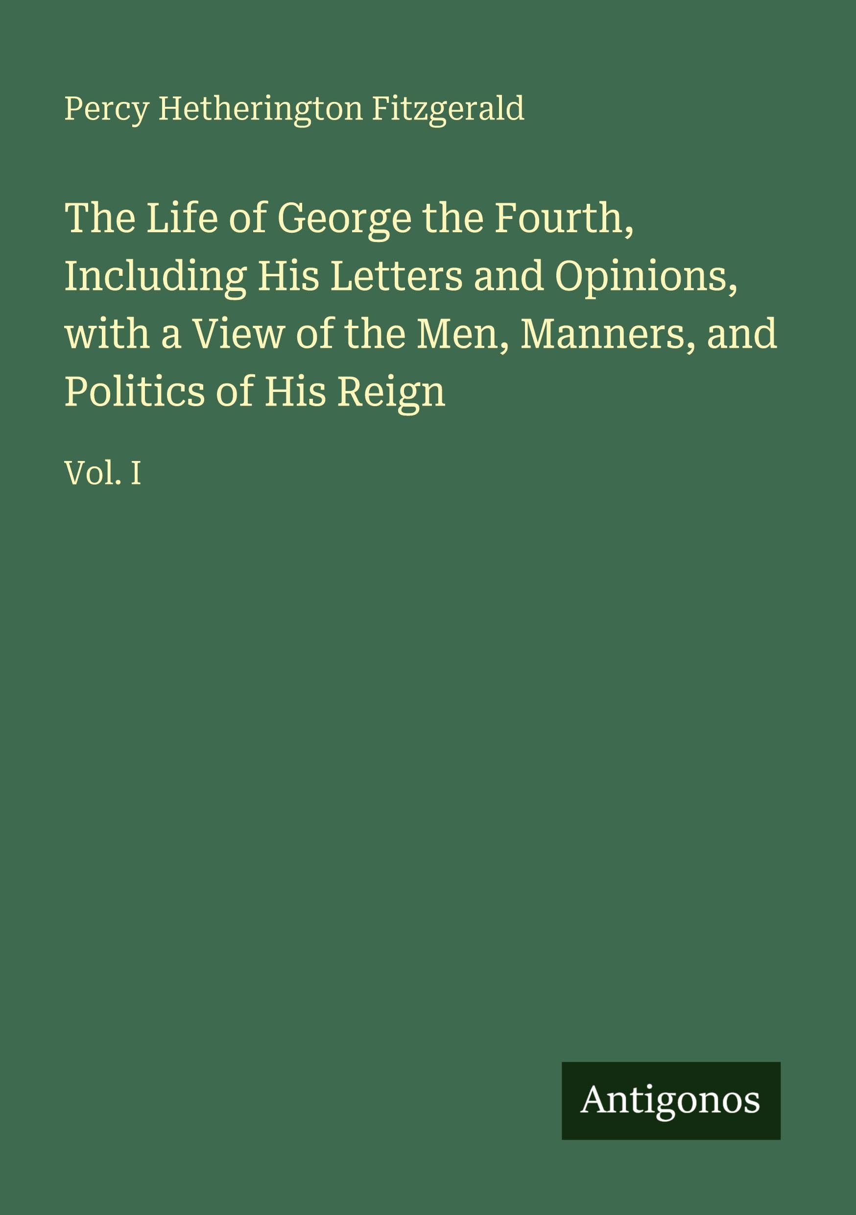 The Life of George the Fourth, Including His Letters and Opinions, with a View of the Men, Manners, and Politics of His Reign Classics