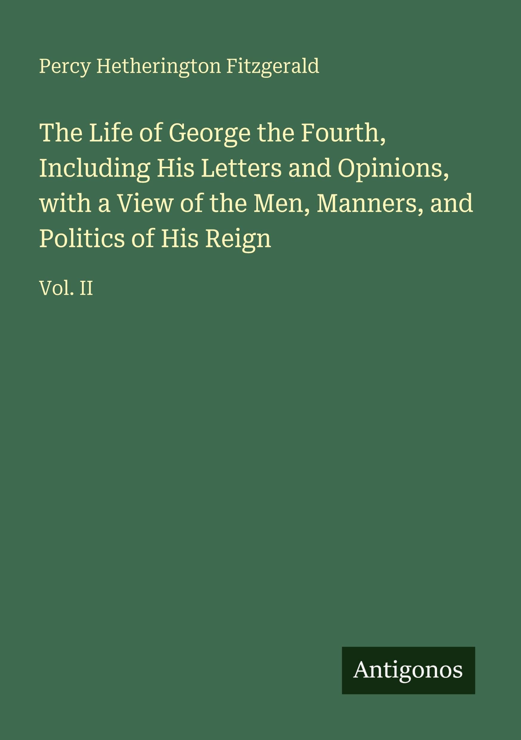 The Life of George the Fourth, Including His Letters and Opinions, with a View of the Men, Manners, and Politics of His Reign Classics