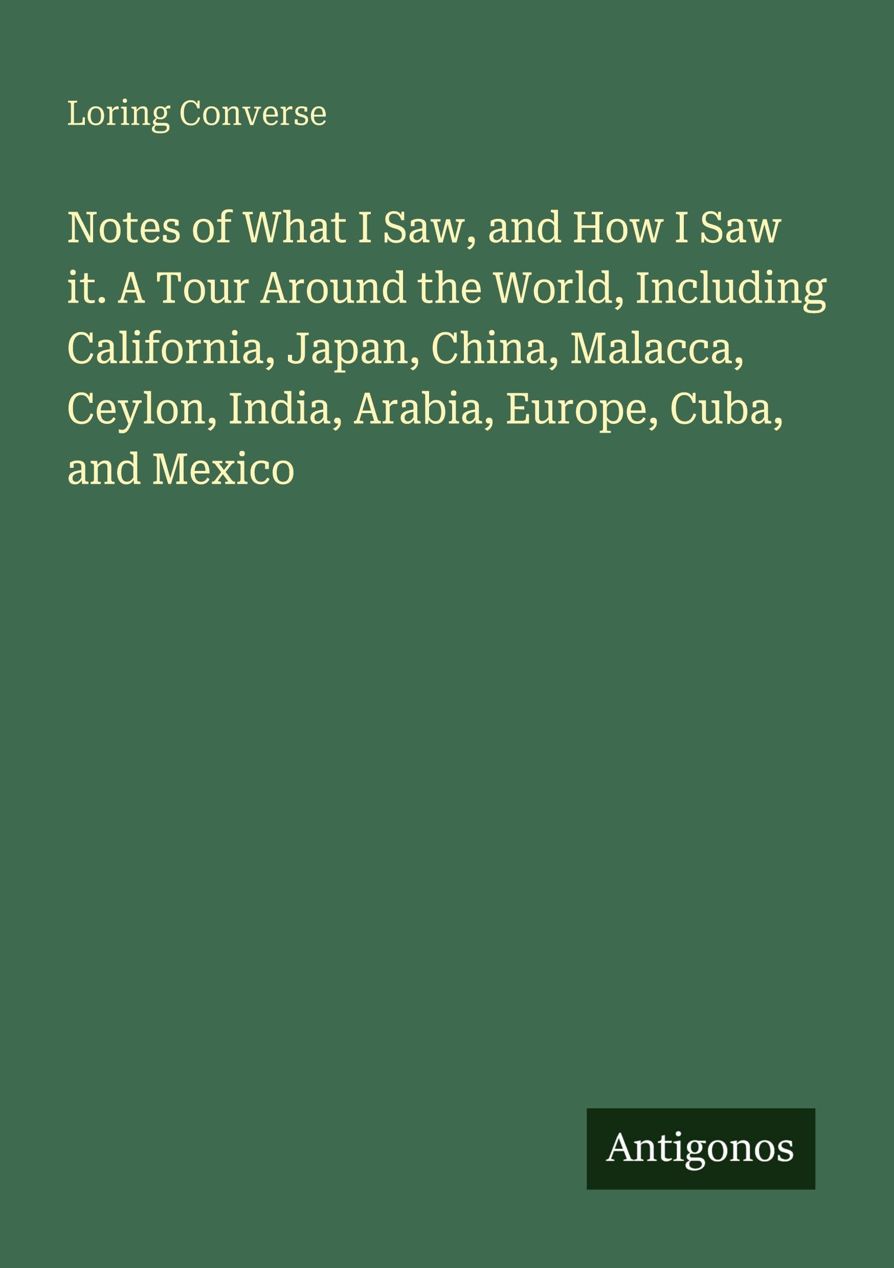 Notes of What I Saw, and How I Saw it. A Tour Around the World, Including California, Japan, China, Malacca, Ceylon, India, Arabia, Europe, Cuba, and Mexico Classics