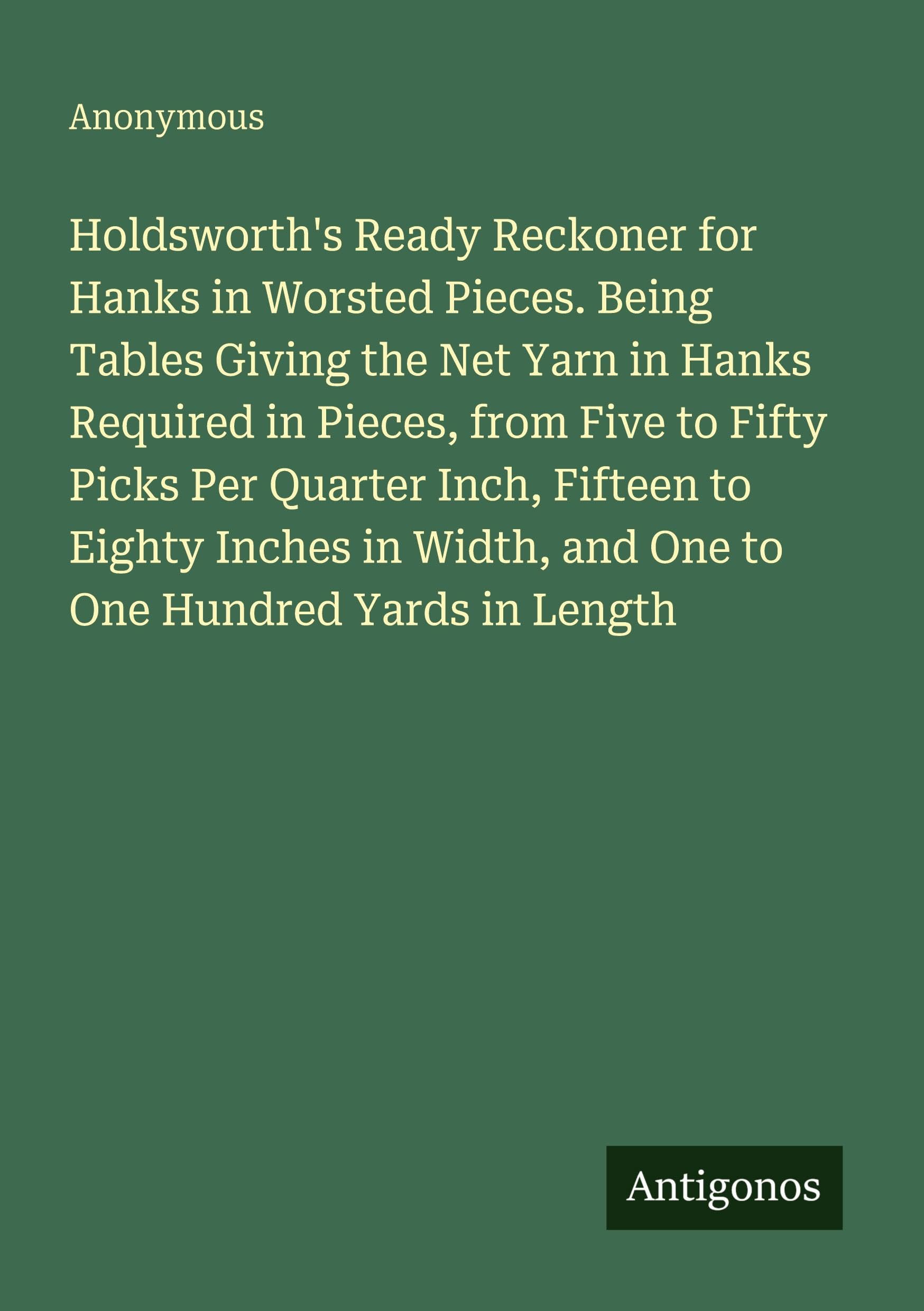 Holdsworth's Ready Reckoner for Hanks in Worsted Pieces. Being Tables Giving the Net Yarn in Hanks Required in Pieces, from Five to Fifty Picks Per Quarter Inch, Fifteen to Eighty Inches in Width, and One to One Hundred Yards in Length Classics