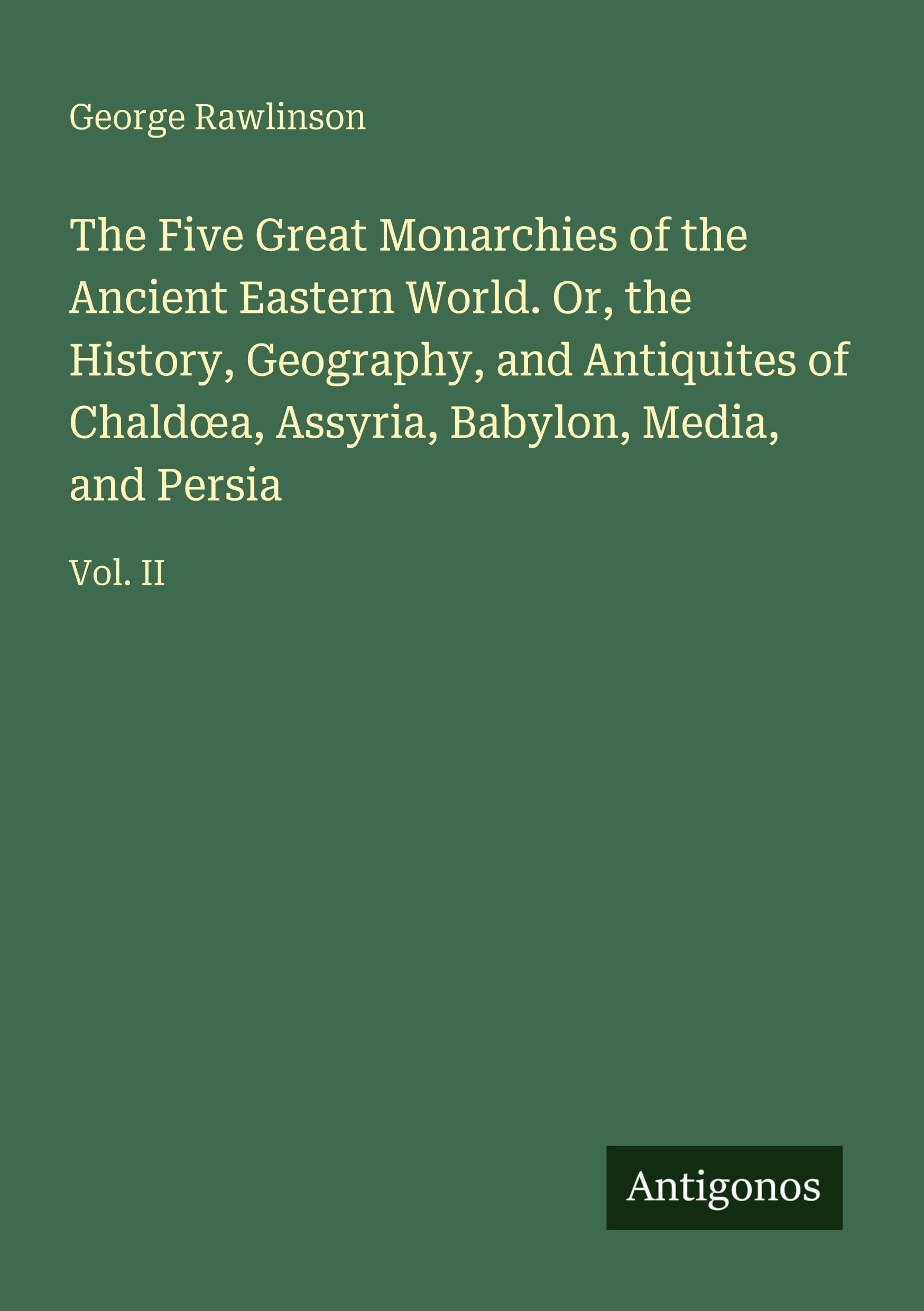 The Five Great Monarchies of the Ancient Eastern World. Or, the History, Geography, and Antiquites of Chald¿a, Assyria, Babylon, Media, and Persia Classics