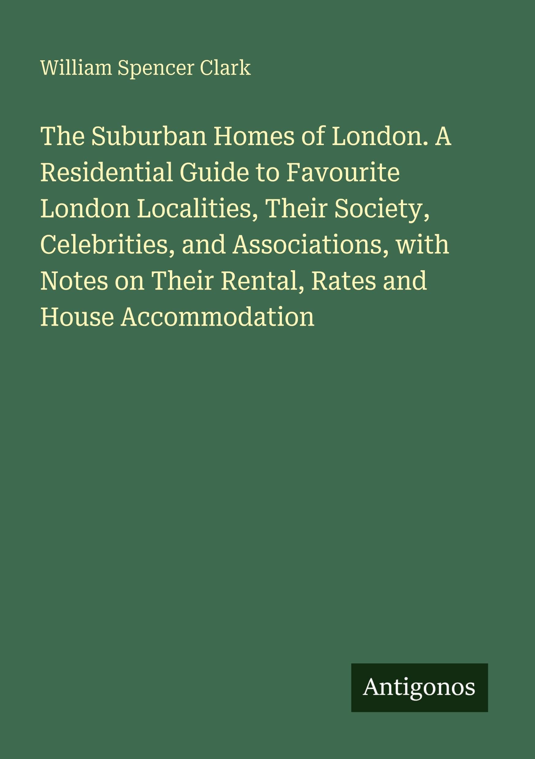 The Suburban Homes of London. A Residential Guide to Favourite London Localities, Their Society, Celebrities, and Associations, with Notes on Their Rental, Rates and House Accommodation Classics