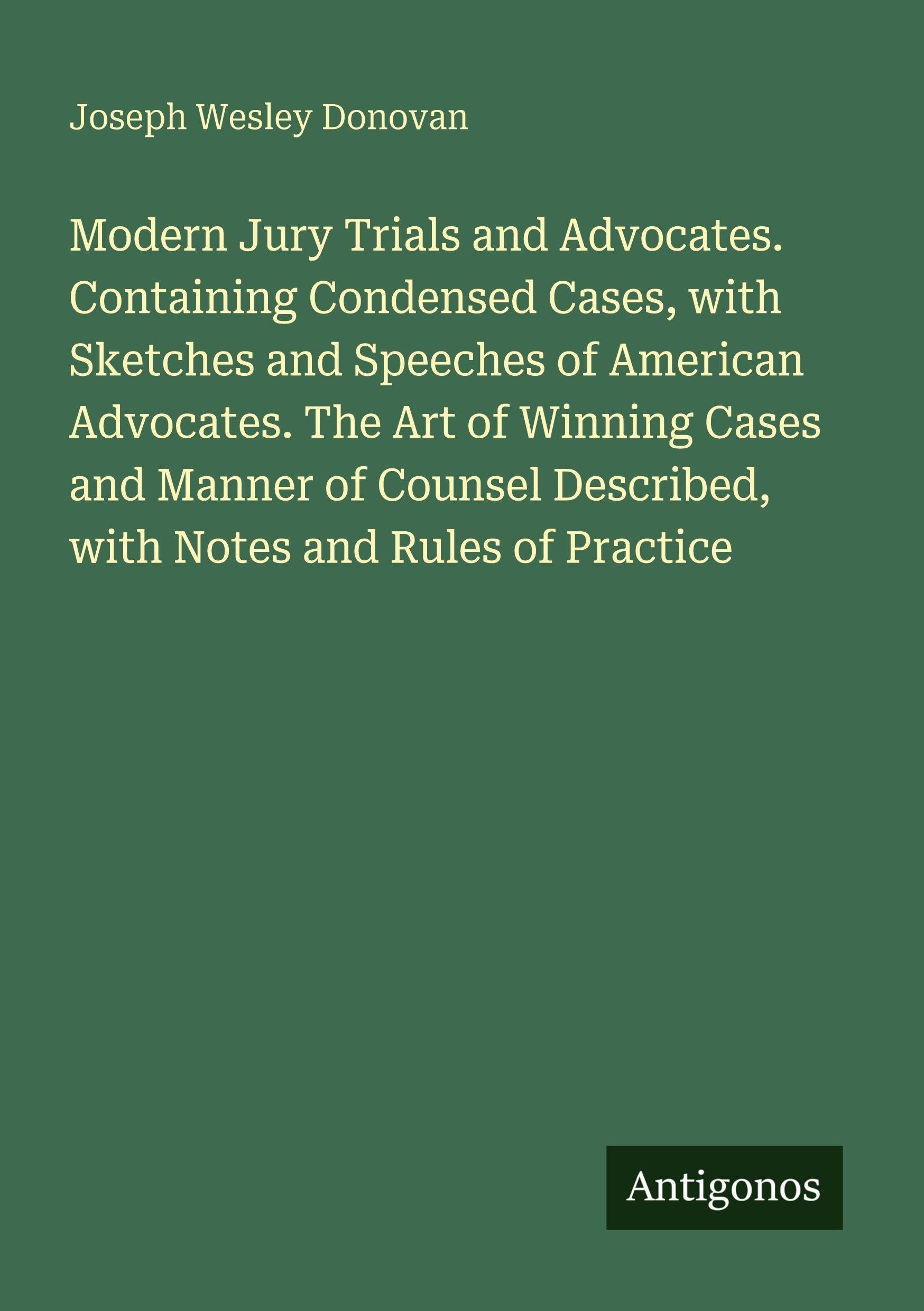 Modern Jury Trials and Advocates. Containing Condensed Cases, with Sketches and Speeches of American Advocates. The Art of Winning Cases and Manner of Counsel Described, with Notes and Rules of Practice Classics