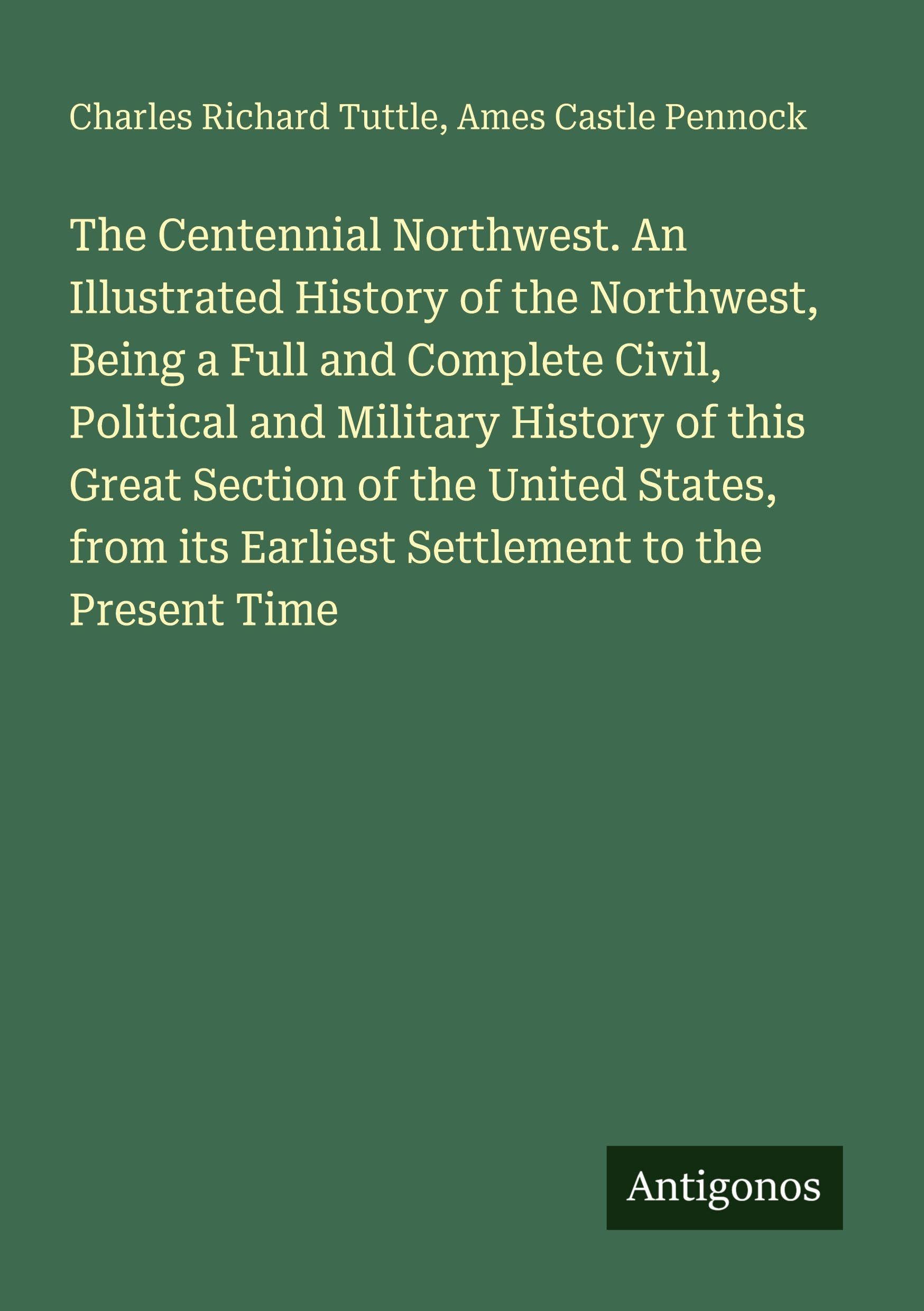 The Centennial Northwest. An Illustrated History of the Northwest, Being a Full and Complete Civil, Political and Military History of this Great Section of the United States, from its Earliest Settlement to the Present Time Classics