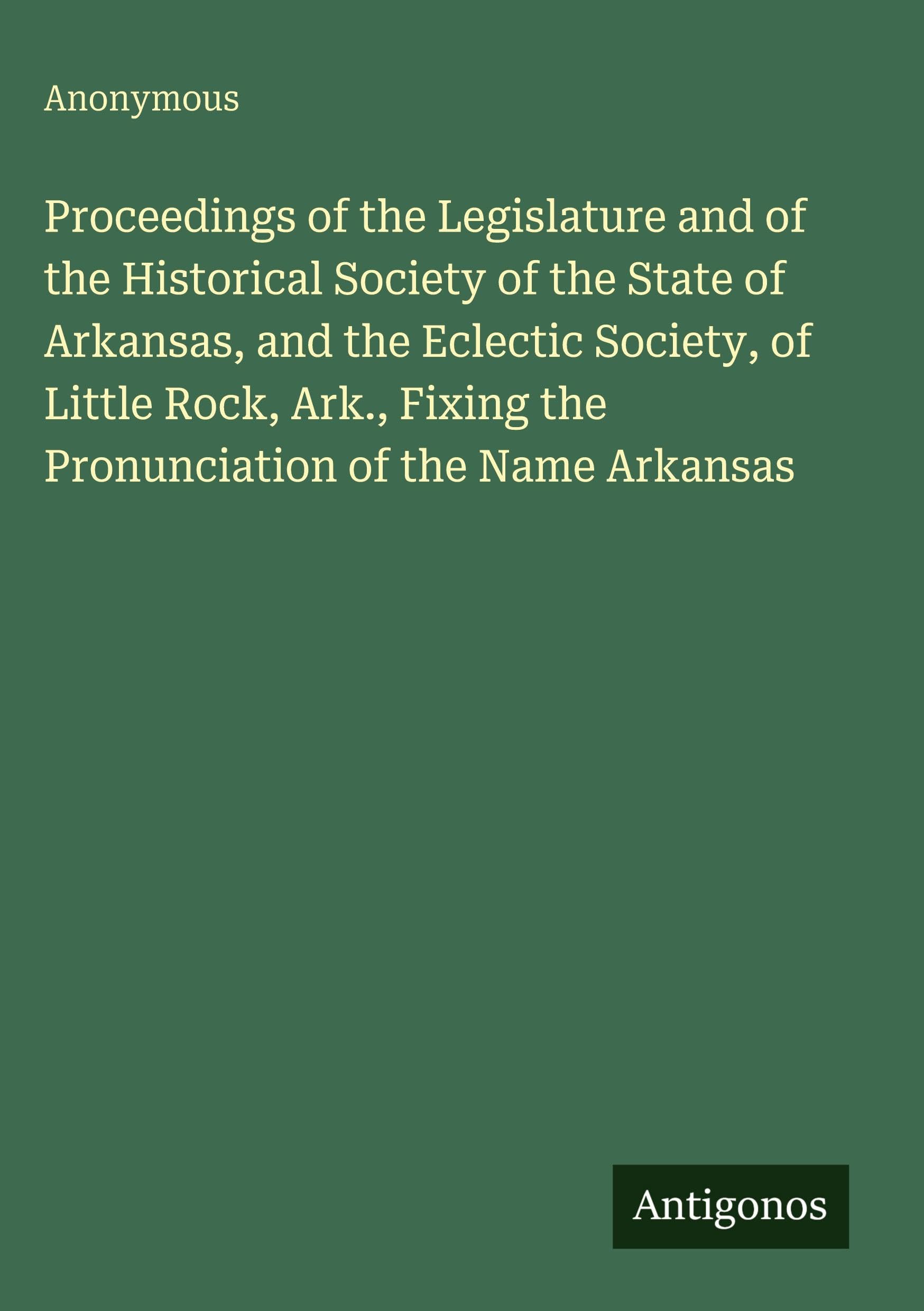 Proceedings of the Legislature and of the Historical Society of the State of Arkansas, and the Eclectic Society, of Little Rock, Ark., Fixing the Pronunciation of the Name Arkansas Classics