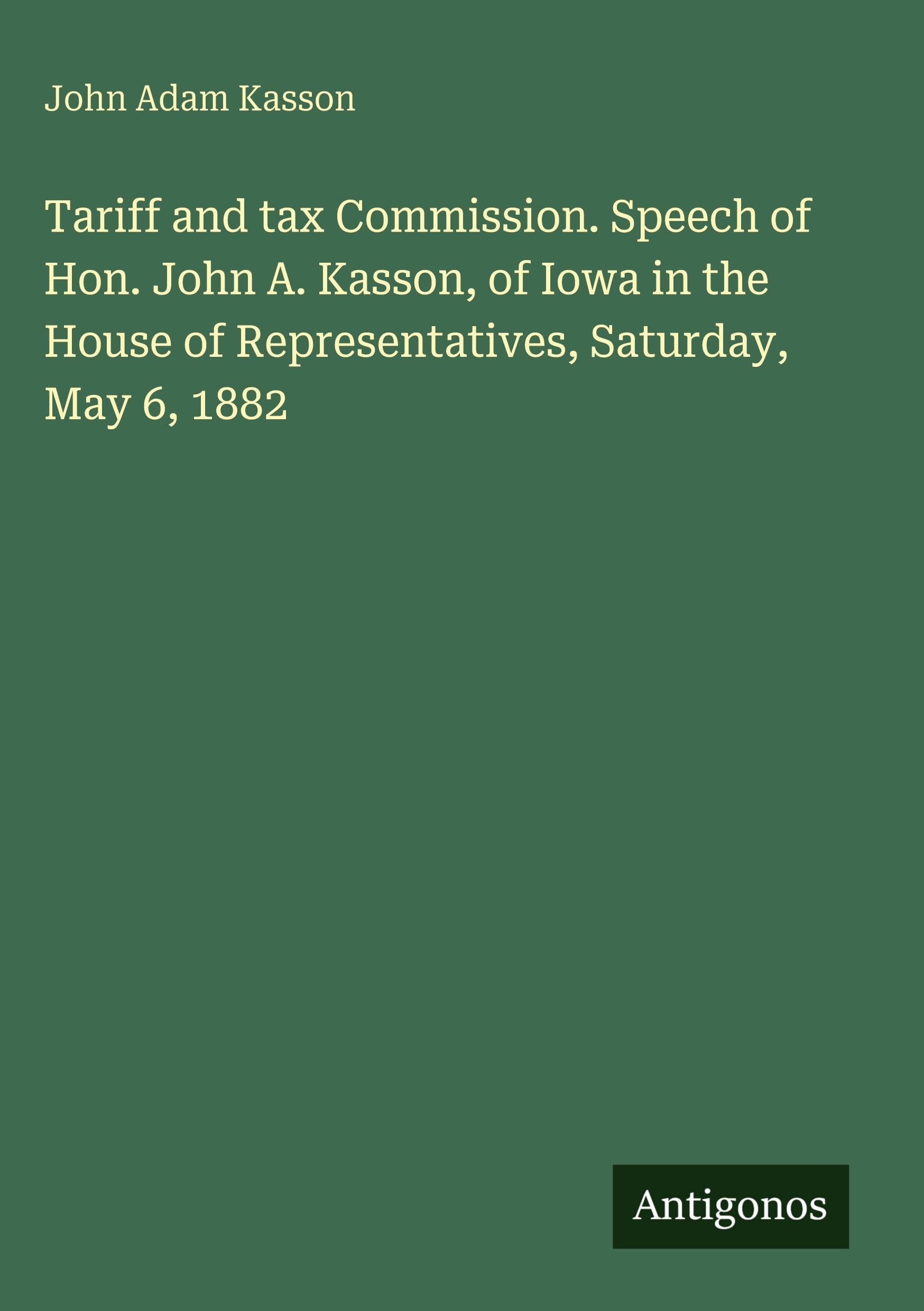 Tariff and tax Commission. Speech of Hon. John A. Kasson, of Iowa in the House of Representatives, Saturday, May 6, 1882 Classics
