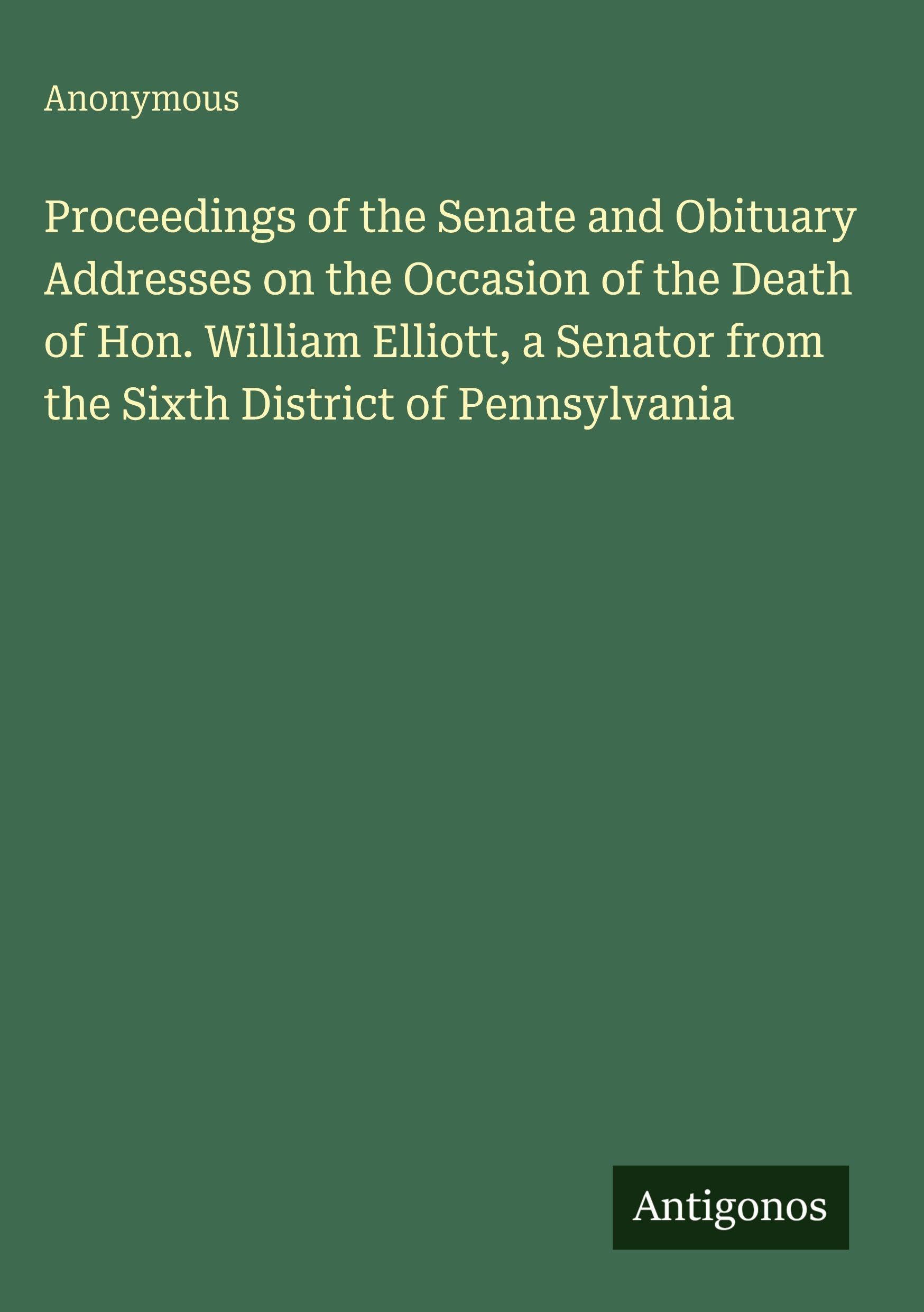 Proceedings of the Senate and Obituary Addresses on the Occasion of the Death of Hon. William Elliott, a Senator from the Sixth District of Pennsylvania Classics