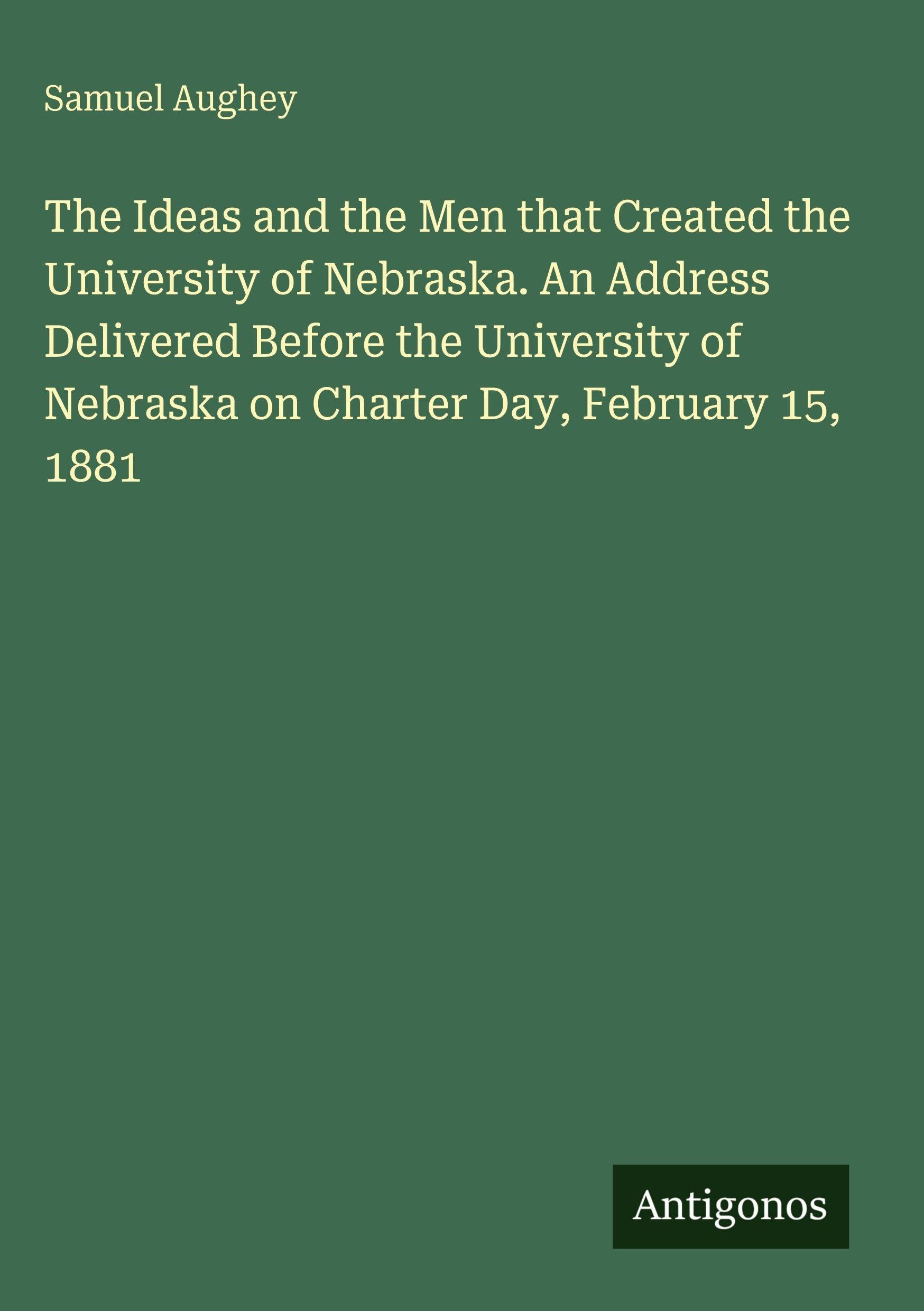 The Ideas and the Men that Created the University of Nebraska. An Address Delivered Before the University of Nebraska on Charter Day, February 15, 1881 Classics