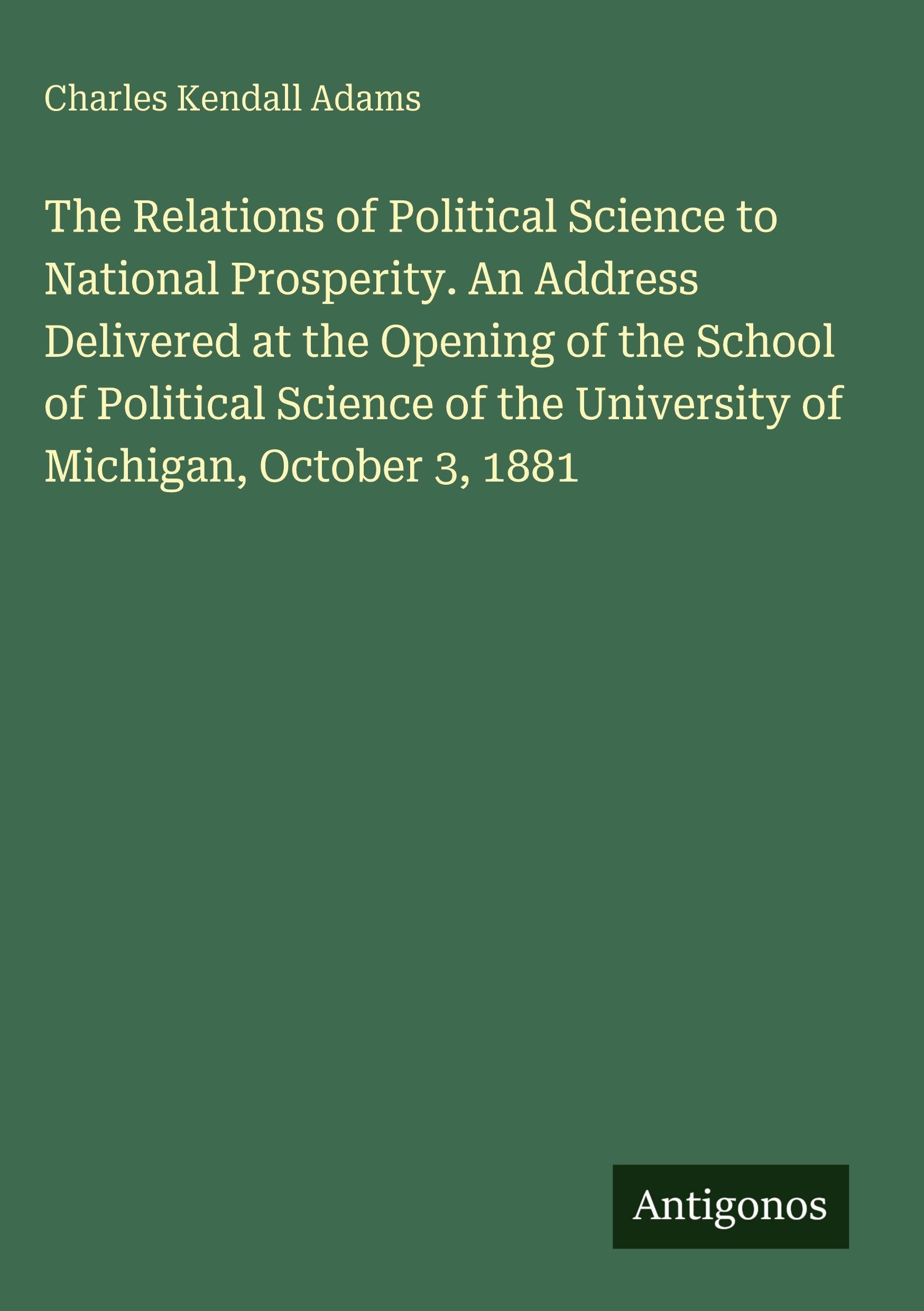 The Relations of Political Science to National Prosperity. An Address Delivered at the Opening of the School of Political Science of the University of Michigan, October 3, 1881 Classics